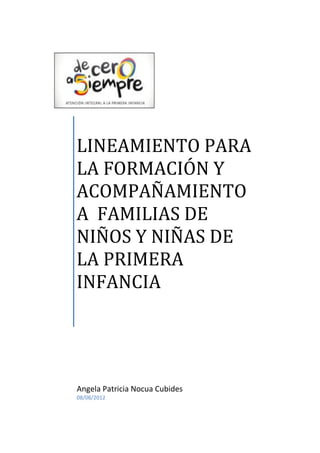 LINEAMIENTO PARA
LA FORMACIÓN Y
ACOMPAÑAMIENTO
A FAMILIAS DE
NIÑOS Y NIÑAS DE
LA PRIMERA
INFANCIA
Angela Patricia Nocua Cubides
08/08/2012
 