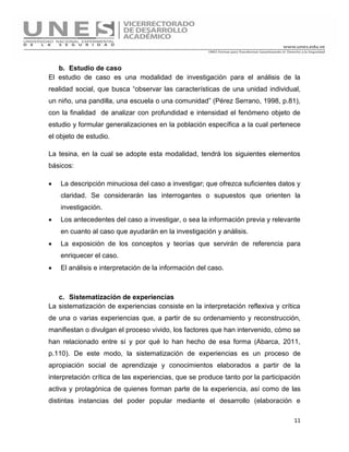 11
b. Estudio de caso
El estudio de caso es una modalidad de investigación para el análisis de la
realidad social, que busca “observar las características de una unidad individual,
un niño, una pandilla, una escuela o una comunidad” (Pérez Serrano, 1998, p.81),
con la finalidad de analizar con profundidad e intensidad el fenómeno objeto de
estudio y formular generalizaciones en la población específica a la cual pertenece
el objeto de estudio.
La tesina, en la cual se adopte esta modalidad, tendrá los siguientes elementos
básicos:
 La descripción minuciosa del caso a investigar; que ofrezca suficientes datos y
claridad. Se considerarán las interrogantes o supuestos que orienten la
investigación.
 Los antecedentes del caso a investigar, o sea la información previa y relevante
en cuanto al caso que ayudarán en la investigación y análisis.
 La exposición de los conceptos y teorías que servirán de referencia para
enriquecer el caso.
 El análisis e interpretación de la información del caso.
c. Sistematización de experiencias
La sistematización de experiencias consiste en la interpretación reflexiva y crítica
de una o varias experiencias que, a partir de su ordenamiento y reconstrucción,
manifiestan o divulgan el proceso vivido, los factores que han intervenido, cómo se
han relacionado entre sí y por qué lo han hecho de esa forma (Abarca, 2011,
p.110). De este modo, la sistematización de experiencias es un proceso de
apropiación social de aprendizaje y conocimientos elaborados a partir de la
interpretación crítica de las experiencias, que se produce tanto por la participación
activa y protagónica de quienes forman parte de la experiencia, así como de las
distintas instancias del poder popular mediante el desarrollo (elaboración e
 