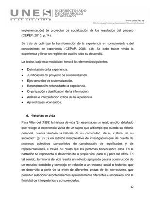 12
implementación) de proyectos de socialización de los resultados del proceso
(CEPEP, 2010, p. 14).
Se trata de optimizar la transformación de la experiencia en conocimiento y del
conocimiento en experiencia (CEPAP, 2008, p.8). Se debe haber vivido la
experiencia y llevar un registro de cuál ha sido su desarrollo.
La tesina, bajo esta modalidad, tendrá los elementos siguientes:
 Delimitación de la experiencia.
 Justificación del proyecto de sistematización.
 Ejes centrales de sistematización.
 Reconstrucción ordenada de la experiencia.
 Organización y clasificación de la información.
 Análisis e interpretación crítica de la experiencia.
 Aprendizajes alcanzados.
d. Historias de vida
Para Villarroel (1999) la historia de vida “En esencia, es un relato amplio, detallado
que recoge la experiencia vivida de un sujeto que al tiempo que cuenta su historia
personal, cuenta también la historia de su comunidad, de su cultura, de su
sociedad.” (p. 9) Es un método interpretativo de investigación que da cuenta de
procesos colectivos compartidos de construcción de significados y de
representaciones, a través del relato que las personas tienen sobre ellos. En la
narración se representa el desarrollo de la propia vida, para sí y para los otros. En
tal sentido, la historia de vida resulta un método apropiado para la construcción de
un mosaico detallado y complejo en relación a un proceso social o histórico; que
se desarrolla a partir de la unión de diferentes piezas de las narraciones, que
permiten relacionar acontecimientos aparentemente diferentes e inconexos, con la
finalidad de interpretarlos y comprenderlos.
 