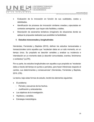 14
 Evaluación de la innovación en función de sus cualidades, costos y
debilidades.
 Identificación de procesos de innovación similares creadas y ejecutadas en
contextos semejantes que hayan sido factibles y viables.
 Descripción de escenarios tentativos (imaginario de situaciones donde se
aplique la propuesta realizada) que posibiliten la factibilidad.
f. Estudios transversales y longitudinales
Hernández, Fernández y Baptista (2010), definen los estudios transversales o
transeccionales como aquellos que “recolectan datos en un solo momento, en un
tiempo único. Su propósito es describir variables y analizar su incidencia e
interrelación en un momento dado (o describir comunidades, eventos, fenómenos
o contextos)” (p.270).
Por su parte, los estudios longitudinales son aquellos cuyo propósito es “recolectar
datos a través del tiempo en puntos o períodos, para hacer inferencias respecto al
cambio, sus determinantes y consecuencias” (Hernández, Fernández y Baptista,
2010, 278).
La tesina, bajo estas formas de estudio, tendrá los elementos siguientes:
 El problema:
- Período y secuencia de los hechos.
- Justificación y antecedentes.
 Los objetivos de la investigación.
 Hipótesis y variables.
 Estrategia metodológica.
 