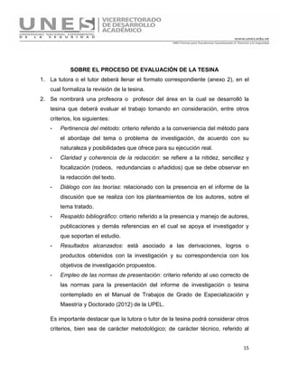 15
SOBRE EL PROCESO DE EVALUACIÓN DE LA TESINA
1. La tutora o el tutor deberá llenar el formato correspondiente (anexo 2), en el
cual formaliza la revisión de la tesina.
2. Se nombrará una profesora o profesor del área en la cual se desarrolló la
tesina que deberá evaluar el trabajo tomando en consideración, entre otros
criterios, los siguientes:
· Pertinencia del método: criterio referido a la conveniencia del método para
el abordaje del tema o problema de investigación, de acuerdo con su
naturaleza y posibilidades que ofrece para su ejecución real.
· Claridad y coherencia de la redacción: se refiere a la nitidez, sencillez y
focalización (rodeos, redundancias o añadidos) que se debe observar en
la redacción del texto.
· Diálogo con las teorías: relacionado con la presencia en el informe de la
discusión que se realiza con los planteamientos de los autores, sobre el
tema tratado.
· Respaldo bibliográfico: criterio referido a la presencia y manejo de autores,
publicaciones y demás referencias en el cual se apoya el investigador y
que soportan el estudio.
· Resultados alcanzados: está asociado a las derivaciones, logros o
productos obtenidos con la investigación y su correspondencia con los
objetivos de investigación propuestos.
· Empleo de las normas de presentación: criterio referido al uso correcto de
las normas para la presentación del informe de investigación o tesina
contemplado en el Manual de Trabajos de Grado de Especialización y
Maestría y Doctorado (2012) de la UPEL.
Es importante destacar que la tutora o tutor de la tesina podrá considerar otros
criterios, bien sea de carácter metodológico; de carácter técnico, referido al
 