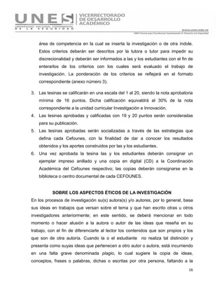 16
área de competencia en la cual se inserta la investigación o de otra índole.
Estos criterios deberán ser descritos por la tutora o tutor para impedir su
discrecionalidad y deberán ser informados a las y los estudiantes con el fin de
enterarlos de los criterios con los cuales será evaluado el trabajo de
investigación. La ponderación de los criterios se reflejará en el formato
correspondiente (anexo número 3).
3. Las tesinas se calificarán en una escala del 1 al 20, siendo la nota aprobatoria
mínima de 16 puntos. Dicha calificación equivaldrá al 30% de la nota
correspondiente a la unidad curricular Investigación e Innovación.
4. Las tesinas aprobadas y calificadas con 19 y 20 puntos serán consideradas
para su publicación.
5. Las tesinas aprobadas serán socializadas a través de las estrategias que
defina cada Cefounes, con la finalidad de dar a conocer los resultados
obtenidos y los aportes construidos por las y los estudiantes.
6. Una vez aprobada la tesina las y los estudiantes deberán consignar un
ejemplar impreso anillado y una copia en digital (CD) a la Coordinación
Académica del Cefounes respectivo; las copias deberán consignarse en la
biblioteca o centro documental de cada CEFOUNES.
SOBRE LOS ASPECTOS ÉTICOS DE LA INVESTIGACIÓN
En los procesos de investigación su(s) autora(s) y/o autores, por lo general, basa
sus ideas en trabajos que versan sobre el tema y que han escrito otras u otros
investigadores anteriormente; en este sentido, se deberá mencionar en todo
momento o hacer alusión a la autora o autor de las ideas que reseña en su
trabajo, con el fin de diferenciarle al lector los contenidos que son propios y los
que son de otra autoría. Cuando la o el estudiante no realiza tal distinción y
presenta como suyas ideas que pertenecen a otro autor o autora, está incurriendo
en una falta grave denominada plagio, lo cual sugiere la copia de ideas,
conceptos, frases o palabras, dichas o escritas por otra persona, faltando a la
 