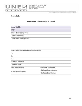 19
Formato 2:
Formato de Evaluación de la Tesina
Sede UNES:
PNF:
Línea de investigación:
Tema Priorizado:
Título de la investigación:
Integrantes del colectivo de investigación:
1.
2.
3.
Asesora o asesor:
Tutora o tutor:
Fecha de entrega: Fecha de evaluación :
Calificación obtenida
Calificación en número:
Calificación en letras:
 