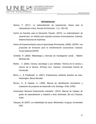 21
REFERENCIAS
Abarca, F. (2011). La sistematización de experiencias: claves para la
interpretación crítica. Revista de Extensión, 1 (1), 105-125.
Centro de Estudios para la Educación Popular. (2010). La sistematización de
experiencias: un método para impulsar procesos emancipadores. Caracas:
Sistema Nacional de Imprentas.
Centro de Experimentación para el Aprendizaje Permanente. (2008). CEPAP, una
propuesta de formación para la transformación sociocultural. Caracas:
Fondo Editorial CEPAP.
Corbetta, P. (2003). Metodología y técnicas de investigación social. . Madrid:
McGraw-Hill.
Morles , V. (2002). Ciencia, tecnología y sus métodos. Técnica de la ciencia y
ciencia de la técnica. (Primera ed.). Caracas: Universidad Central de
Venezuela.
Morra, L., & Friedlander, A. (2001). Evaluaciones mediante estudios de caso.
Washington: Banco Mundial.
Rorura, H., & Cepeda, H. (1999). Manual de identificación formulación y
evaluación de proyectos de desarrollo rural. Santiago, Chile: ILPES.
Universidad Nacional Experimental Libertador. (2012). Manual de trabajos de
grado de especialización y maestría y tesis doctorales, (6a ed.) Caracas:
Autor.
Vázquez, M. (2007). La metodología de casos. Montevideo, Uruguay: Universidad
ORT.
 