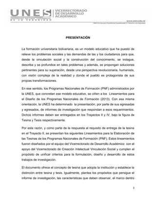 3
PRESENTACIÓN
La formación universitaria bolivariana, es un modelo educativo que ha puesto de
relieve los problemas sociales y las demandas de las y los ciudadanos para que,
desde la vinculación social y la construcción del conocimiento, se indague,
describa y se profundice en tales problemas y además, se propongan soluciones
pertinentes para su superación, desde una perspectiva revolucionaria, humanista,
con visión compleja de la realidad y donde el pueblo es protagonista de sus
propias transformaciones.
En ese sentido, los Programas Nacionales de Formación (PNF) administrados por
la UNES, que concretan ese modelo educativo, se ciñen a los Lineamientos para
el Diseño de los Programas Nacionales de Formación (2013). Con esa misma
orientación, la UNES ha determinado la presentación, por parte de sus egresadas
y egresados, de informes de investigación que respondan a esos requerimientos.
Dichos informes deben ser entregados en los Trayectos II y IV, bajo la figura de
Tesina y Tesis respectivamente.
Por esta razón, y como parte de la respuesta al requisito de entrega de la tesina
en el Trayecto II, se presentan los siguientes Lineamientos para la Elaboración de
las Tesinas de los Programas Nacionales de Formación (PNF). Estos lineamientos
fueron diseñados por el equipo del Vicerrectorado de Desarrollo Académico con el
apoyo del Vicerrectorado de Creación Intelectual Vinculación Social y cumplen el
propósito de unificar criterios para la formulación, diseño y desarrollo de estos
trabajos de investigación.
El documento ofrece el concepto de tesina que adopta la institución y establece la
distinción entre tesina y tesis. Igualmente, plantea los propósitos que persigue el
informe de investigación, las características que deben observar, el marco dentro
 