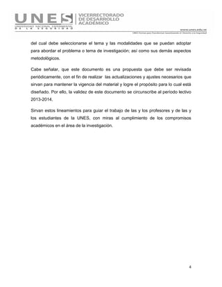 4
del cual debe seleccionarse el tema y las modalidades que se puedan adoptar
para abordar el problema o tema de investigación; así como sus demás aspectos
metodológicos.
Cabe señalar, que este documento es una propuesta que debe ser revisada
periódicamente, con el fin de realizar las actualizaciones y ajustes necesarios que
sirvan para mantener la vigencia del material y logre el propósito para lo cual está
diseñado. Por ello, la validez de este documento se circunscribe al período lectivo
2013-2014.
Sirvan estos lineamientos para guiar el trabajo de las y los profesores y de las y
los estudiantes de la UNES, con miras al cumplimiento de los compromisos
académicos en el área de la investigación.
 