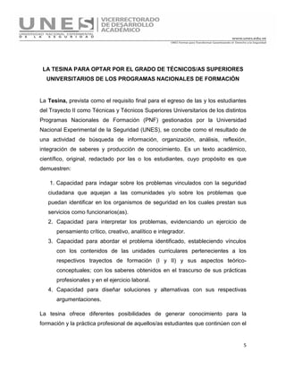 5
LA TESINA PARA OPTAR POR EL GRADO DE TÉCNICOS/AS SUPERIORES
UNIVERSITARIOS DE LOS PROGRAMAS NACIONALES DE FORMACIÓN
La Tesina, prevista como el requisito final para el egreso de las y los estudiantes
del Trayecto II como Técnicas y Técnicos Superiores Universitarios de los distintos
Programas Nacionales de Formación (PNF) gestionados por la Universidad
Nacional Experimental de la Seguridad (UNES), se concibe como el resultado de
una actividad de búsqueda de información, organización, análisis, reflexión,
integración de saberes y producción de conocimiento. Es un texto académico,
científico, original, redactado por las o los estudiantes, cuyo propósito es que
demuestren:
1. Capacidad para indagar sobre los problemas vinculados con la seguridad
ciudadana que aquejan a las comunidades y/o sobre los problemas que
puedan identificar en los organismos de seguridad en los cuales prestan sus
servicios como funcionarios(as).
2. Capacidad para interpretar los problemas, evidenciando un ejercicio de
pensamiento crítico, creativo, analítico e integrador.
3. Capacidad para abordar el problema identificado, estableciendo vínculos
con los contenidos de las unidades curriculares pertenecientes a los
respectivos trayectos de formación (I y II) y sus aspectos teórico-
conceptuales; con los saberes obtenidos en el trascurso de sus prácticas
profesionales y en el ejercicio laboral.
4. Capacidad para diseñar soluciones y alternativas con sus respectivas
argumentaciones.
La tesina ofrece diferentes posibilidades de generar conocimiento para la
formación y la práctica profesional de aquellos/as estudiantes que continúen con el
 