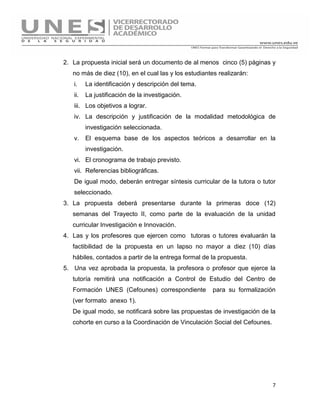 7
2. La propuesta inicial será un documento de al menos cinco (5) páginas y
no más de diez (10), en el cual las y los estudiantes realizarán:
i. La identificación y descripción del tema.
ii. La justificación de la investigación.
iii. Los objetivos a lograr.
iv. La descripción y justificación de la modalidad metodológica de
investigación seleccionada.
v. El esquema base de los aspectos teóricos a desarrollar en la
investigación.
vi. El cronograma de trabajo previsto.
vii. Referencias bibliográficas.
De igual modo, deberán entregar síntesis curricular de la tutora o tutor
seleccionado.
3. La propuesta deberá presentarse durante la primeras doce (12)
semanas del Trayecto II, como parte de la evaluación de la unidad
curricular Investigación e Innovación.
4. Las y los profesores que ejercen como tutoras o tutores evaluarán la
factibilidad de la propuesta en un lapso no mayor a diez (10) días
hábiles, contados a partir de la entrega formal de la propuesta.
5. Una vez aprobada la propuesta, la profesora o profesor que ejerce la
tutoría remitirá una notificación a Control de Estudio del Centro de
Formación UNES (Cefounes) correspondiente para su formalización
(ver formato anexo 1).
De igual modo, se notificará sobre las propuestas de investigación de la
cohorte en curso a la Coordinación de Vinculación Social del Cefounes.
 