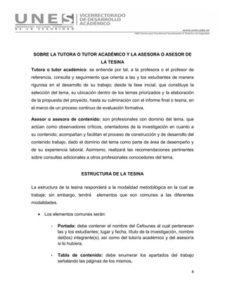 8
SOBRE LA TUTORA O TUTOR ACADÉMICO Y LA ASESORA O ASESOR DE
LA TESINA
Tutora o tutor académico: se entiende por tal, a la profesora o el profesor de
referencia, consulta y seguimiento que orienta a las y los estudiantes de manera
rigurosa en el desarrollo de su trabajo; desde la fase inicial, que constituye la
selección del tema, su ubicación dentro de los temas priorizados y la elaboración
de la propuesta del proyecto, hasta su culminación con el informe final o tesina, en
el marco de un proceso continuo de evaluación formativa.
Asesor o asesora de contenido: son profesionales con dominio del tema, que
actúan como observadores críticos, orientadores de la investigación en cuanto a
su contenido; acompañan y facilitan el proceso de construcción y de desarrollo del
contenido trabajo, dado el dominio del tema como parte de área de desempeño y
de su experiencia laboral. Asimismo, realizará las recomendaciones pertinentes
sobre consultas adicionales a otros profesionales conocedores del tema.
ESTRUCTURA DE LA TESINA
La estructura de la tesina responderá a la modalidad metodológica en la cual se
trabaje; sin embargo, tendrá elementos que son comunes a las diferentes
modalidades.
 Los elementos comunes serán:
· Portada: debe contener el nombre del Cefounes al cual pertenecen
las y los estudiantes; lugar y fecha, título de la investigación, nombre
del(los) integrante(s), así como del tutor/a académico y del asesor/a
si lo hubiera.
· Tabla de contenido: debe enumerar los apartados del trabajo
señalando las páginas de los mismos.
 