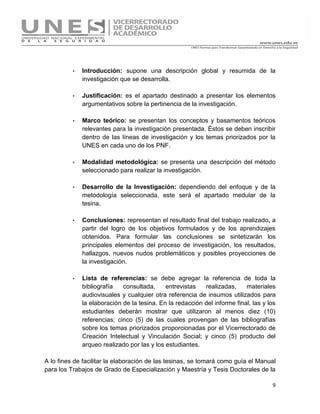 9
· Introducción: supone una descripción global y resumida de la
investigación que se desarrolla.
· Justificación: es el apartado destinado a presentar los elementos
argumentativos sobre la pertinencia de la investigación.
· Marco teórico: se presentan los conceptos y basamentos teóricos
relevantes para la investigación presentada. Éstos se deben inscribir
dentro de las líneas de investigación y los temas priorizados por la
UNES en cada uno de los PNF.
· Modalidad metodológica: se presenta una descripción del método
seleccionado para realizar la investigación.
· Desarrollo de la Investigación: dependiendo del enfoque y de la
metodología seleccionada, este será el apartado medular de la
tesina.
· Conclusiones: representan el resultado final del trabajo realizado, a
partir del logro de los objetivos formulados y de los aprendizajes
obtenidos. Para formular las conclusiones se sintetizarán los
principales elementos del proceso de investigación, los resultados,
hallazgos, nuevos nudos problemáticos y posibles proyecciones de
la investigación.
· Lista de referencias: se debe agregar la referencia de toda la
bibliografía consultada, entrevistas realizadas, materiales
audiovisuales y cualquier otra referencia de insumos utilizados para
la elaboración de la tesina. En la redacción del informe final, las y los
estudiantes deberán mostrar que utilizaron al menos diez (10)
referencias; cinco (5) de las cuales provengan de las bibliografías
sobre los temas priorizados proporcionadas por el Vicerrectorado de
Creación Intelectual y Vinculación Social; y cinco (5) producto del
arqueo realizado por las y los estudiantes.
A lo fines de facilitar la elaboración de las tesinas, se tomará como guía el Manual
para los Trabajos de Grado de Especialización y Maestría y Tesis Doctorales de la
 