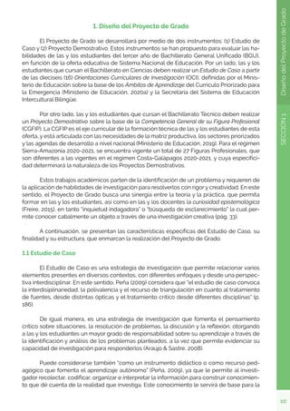 10
SECCIÓN
1
Diseño
del
Proyecto
de
Grado
1. Diseño del Proyecto de Grado
	 El Proyecto de Grado se desarrollará por medio de dos instrumentos: (1) Estudio de
Caso y (2) Proyecto Demostrativo. Estos instrumentos se han propuesto para evaluar las ha-
bilidades de las y los estudiantes del tercer año de Bachillerato General Unificado (BGU),
en función de la oferta educativa de Sistema Nacional de Educación. Por un lado, las y los
estudiantes que cursan el Bachillerato en Ciencias deben realizar un Estudio de Caso a partir
de las dieciseis (16) Orientaciones Curriculares de Investigación (OCI), definidas por el Minis-
terio de Educación sobre la base de los Ámbitos de Aprendizaje del Currículo Priorizado para
la Emergencia (Ministerio de Educación, 2020a) y la Secretaría del Sistema de Educación
Intercultural Bilingüe.
	 Por otro lado, las y los estudiantes que cursan el Bachillerato Técnico deben realizar
un Proyecto Demostrativo sobre la base de la Competencia General de su Figura Profesional
(CGFIP). La CGFIP es el eje curricular de la formación técnica de las y los estudiantes de esta
oferta, y está articulada con las necesidades de la matriz productiva, los sectores priorizados
y las agendas de desarrollo a nivel nacional (Ministerio de Educación, 2019). Para el régimen
Sierra-Amazonía 2020-2021, se encuentra vigente un total de 27 Figuras Profesionales, que
son diferentes a las vigentes en el régimen Costa-Galápagos 2020-2021, y cuya especifici-
dad determinará la naturaleza de los Proyectos Demostrativos.
	 Estos trabajos académicos parten de la identificación de un problema y requieren de
la aplicación de habilidades de investigación para resolverlos con rigor y creatividad. En este
sentido, el Proyecto de Grado busca una sinergia entre la teoría y la práctica, que permita
formar en las y los estudiantes, así como en las y los docentes la curiosidad epistemológica
(Freire, 2015), en tanto “inquietud indagadora” o “búsqueda de esclarecimiento” la cual per-
mite conocer cabalmente un objeto a través de una investigación creativa (pág. 33).
	 A continuación, se presentan las características específicas del Estudio de Caso, su
finalidad y su estructura, que enmarcan la realización del Proyecto de Grado.
1.1 Estudio de Caso
	 El Estudio de Caso es una estrategia de investigación que permite relacionar varios
elementos presentes en diversos contextos, con diferentes enfoques y desde una perspec-
tiva interdisciplinar. En este sentido, Peña (2009) considera que “el estudio de caso convoca
la interdisiplinariedad, la polivalencia y el recurso de triangulación en cuanto al tratamiento
de fuentes, desde distintas ópticas y el tratamiento crítico desde diferentes disciplinas” (p.
186).
	 De igual manera, es una estrategia de investigación que fomenta el pensamiento
crítico sobre situaciones, la resolución de problemas, la discusión y la reflexión, otorgando
a las y los estudiantes un mayor grado de responsabilidad sobre su aprendizaje a través de
la identificación y análisis de los problemas planteados, a la vez que permite evidenciar su
capacidad de investigación para responderlos (Araújo  Sastre, 2008).
	 Puede considerarse también “como un instrumento didáctico o como recurso ped-
agógico que fomenta el aprendizaje autónomo” (Peña, 2009), ya que le permite al investi-
gador recolectar, codificar, organizar e interpretar la información para construir conocimien-
to que dé cuenta de la realidad que investiga. Este conocimiento le servirá de base para la
 