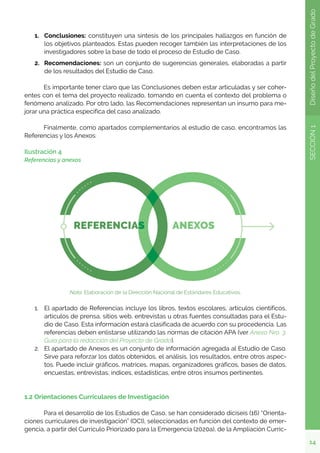 14
SECCIÓN
1
Diseño
del
Proyecto
de
Grado
1.	 Conclusiones: constituyen una síntesis de los principales hallazgos en función de
los objetivos planteados. Estas pueden recoger también las interpretaciones de los
investigadores sobre la base de todo el proceso de Estudio de Caso.
2.	 Recomendaciones: son un conjunto de sugerencias generales, elaboradas a partir
de los resultados del Estudio de Caso.
	 Es importante tener claro que las Conclusiones deben estar articuladas y ser coher-
entes con el tema del proyecto realizado, tomando en cuenta el contexto del problema o
fenómeno analizado. Por otro lado, las Recomendaciones representan un insumo para me-
jorar una práctica específica del caso analizado.
	 Finalmente, como apartados complementarios al estudio de caso, encontramos las
Referencias y los Anexos:
Ilustración 4
Referencias y anexos
Nota. Elaboración de la Dirección Nacional de Estándares Educativos.
1.	 El apartado de Referencias incluye los libros, textos escolares, artículos científicos,
artículos de prensa, sitios web, entrevistas u otras fuentes consultadas para el Estu-
dio de Caso. Esta información estará clasificada de acuerdo con su procedencia. Las
referencias deben enlistarse utilizando las normas de citación APA (ver Anexo Nro. 3:
Guía para la redacción del Proyecto de Grado).
2.	 El apartado de Anexos es un conjunto de información agregada al Estudio de Caso.
Sirve para reforzar los datos obtenidos, el análisis, los resultados, entre otros aspec-
tos. Puede incluir gráficos, matrices, mapas, organizadores gráficos, bases de datos,
encuestas, entrevistas, índices, estadísticas, entre otros insumos pertinentes.
1.2 Orientaciones Curriculares de Investigación
	 Para el desarrollo de los Estudios de Caso, se han considerado diciseis (16) “Orienta-
ciones curriculares de investigación” (OCI), seleccionadas en función del contexto de emer-
gencia, a partir del Currículo Priorizado para la Emergencia (2020a), de la Ampliación Curric-
 