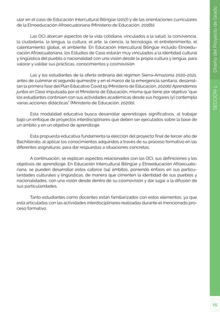 15
SECCIÓN
1
Diseño
del
Proyecto
de
Grado
ular en el caso de Educación Intercultural Bilingüe (2017) y de las orientaciones curriculares
de la Etnoeducación Afroecuatoriana (Ministerio de Educación, 2016b).
	 Las OCI abarcan aspectos de la vida cotidiana, vinculados a la salud, la convivencia,
la ciudadanía, la lengua, la cultura, el arte, la ciencia, la tecnología, el entretenimiento, el
calentamiento global, el ambiente. En Educación Intercultural Bilingüe incluido Etnoedu-
cación Afroecuatoriana, los Estudios de Caso estarán muy vinculados a la identidad cultural
y lingüística del pueblo o nacionalidad con una visión desde la propia cultura y lengua, para
valorar y validar sus prácticas, conocimientos y cosmovisión.
	 Las y los estudiantes de la oferta ordinaria del régimen Sierra-Amazonía 2020-2021,
antes de culminar el segundo quimestre y en el marco de la emergencia sanitaria, desarrol-
lan la primera fase del Plan Educativo Covid 19 (Ministerio de Educación, 2020b) Aprendamos
juntos en Casa impulsada por el Ministerio de Educación, misma que tiene por objetivo “que
los estudiantes continúen con sus actividades académicas desde sus hogares [y] contempla
varias acciones didácticas” (Ministerio de Educación, 2020b).
	 Esta modalidad educativa busca desarrollar aprendizajes significativos, al trabajar
bajo un enfoque de proyectos interdisciplinares que deben ser ejecutados sobre la base de
un ámbito y en un objetivo de aprendizaje.
	 Esta propuesta educativa fundamenta la elección del proyecto final de tercer año de
Bachillerato, al aplicar los conocimientos adquiridos a través de su proceso formativo en las
diferentes asignaturas, para dar respuestas a situaciones concretas.
	 A continuación, se explican aspectos relacionados con las OCI, sus definiciones y los
objetivos de aprendizaje. En Educación Intercultural Bilingüe y Etnoeducación Afroecuato-
riana, se pueden desarrollar estos catorce (14) ámbitos, poniendo énfasis en sus particu-
laridades culturales y lingüísticas, de manera que cimenten la identidad de sus pueblos y
nacionalidades, con una visión desde dentro de su cosmovisión y dar lugar a la difusión de
sus particularidades.
	 Tanto estudiantes como docentes están familiarizados con estos elementos, ya que
está articuladas con las actividades interdisciplinares realizadas durante el mencionado pro-
ceso formativo.
 