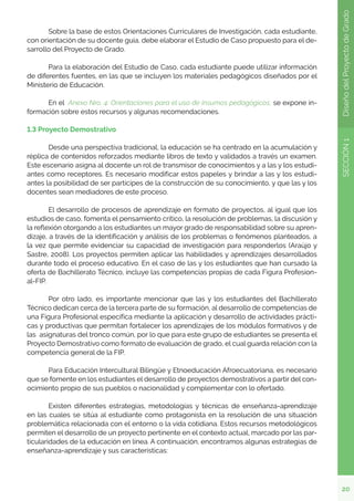 20
SECCIÓN
1
Diseño
del
Proyecto
de
Grado
	 Sobre la base de estos Orientaciones Curriculares de Investigación, cada estudiante,
con orientación de su docente guía, debe elaborar el Estudio de Caso propuesto para el de-
sarrollo del Proyecto de Grado.
	 Para la elaboración del Estudio de Caso, cada estudiante puede utilizar información
de diferentes fuentes, en las que se incluyen los materiales pedagógicos diseñados por el
Ministerio de Educación.
	 En el Anexo Nro. 4: Orientaciones para el uso de insumos pedagógicos, se expone in-
formación sobre estos recursos y algunas recomendaciones.
1.3 Proyecto Demostrativo
	 Desde una perspectiva tradicional, la educación se ha centrado en la acumulación y
réplica de contenidos reforzados mediante libros de texto y validados a través un examen.
Este escenario asigna al docente un rol de transmisor de conocimientos y a las y los estudi-
antes como receptores. Es necesario modificar estos papeles y brindar a las y los estudi-
antes la posibilidad de ser partícipes de la construcción de su conocimiento, y que las y los
docentes sean mediadores de este proceso.
	 El desarrollo de procesos de aprendizaje en formato de proyectos, al igual que los
estudios de caso, fomenta el pensamiento crítico, la resolución de problemas, la discusión y
la reflexión otorgando a los estudiantes un mayor grado de responsabilidad sobre su apren-
dizaje, a través de la identificación y análisis de los problemas o fenómenos planteados, a
la vez que permite evidenciar su capacidad de investigación para responderlos (Araújo y
Sastre, 2008). Los proyectos permiten aplicar las habilidades y aprendizajes desarrollados
durante todo el proceso educativo. En el caso de las y los estudiantes que han cursado la
oferta de Bachillerato Técnico, incluye las competencias propias de cada Figura Profesion-
al-FIP.
	 Por otro lado, es importante mencionar que las y los estudiantes del Bachillerato
Técnico dedican cerca de la tercera parte de su formación, al desarrollo de competencias de
una Figura Profesional específica mediante la aplicación y desarrollo de actividades prácti-
cas y productivas que permitan fortalecer los aprendizajes de los módulos formativos y de
las asignaturas del tronco común, por lo que para este grupo de estudiantes se presenta el
Proyecto Demostrativo como formato de evaluación de grado, el cual guarda relación con la
competencia general de la FIP.
	 Para Educación Intercultural Bilingüe y Etnoeducación Afroecuatoriana, es necesario
que se fomente en los estudiantes el desarrollo de proyectos demostrativos a partir del con-
ocimiento propio de sus pueblos o nacionalidad y complementar con lo ofertado.
	 Existen diferentes estrategias, metodologías y técnicas de enseñanza-aprendizaje
en las cuales se sitúa al estudiante como protagonista en la resolución de una situación
problemática relacionada con el entorno o la vida cotidiana. Estos recursos metodológicos
permiten el desarrollo de un proyecto pertinente en el contexto actual, marcado por las par-
ticularidades de la educación en línea. A continuación, encontramos algunas estrategias de
enseñanza-aprendizaje y sus características:
 