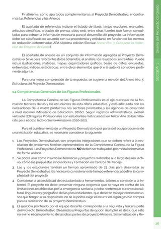 26
SECCIÓN
1
Diseño
del
Proyecto
de
Grado
	 Finalmente, como apartados complementarios al Proyecto Demostrativo, encontra-
mos las Referencias y los Anexos.
	 El apartado de referencias incluye el listado de libros, textos escolares, manuales,
artículos científicos, artículos de prensa, sitios web, entre otras fuentes que fueron consul-
tadas para extraer la información necesaria para el desarrollo del proyecto. La información
debe ser clasificada de acuerdo con su procedencia y enlistarse en función de las normas
de redacción determinadas APA séptima edición (Revisar Anexo Nro. 3: Guía para la redac-
ción del Proyecto de Grado).
	 El apartado de anexos es un conjunto de información agregada al Proyecto Dem-
ostrativo. Sirve para reforzar los datos obtenidos, el análisis, los resultados, entre otros. Puede
incluir ilustraciones, matrices, mapas, organizadores gráficos, bases de datos, encuestas,
entrevistas, índices, estadísticas, entre otros elementos que él o la autor/a considere perti-
nente adjuntar.
	 Para una mejor comprensión de lo expuesto, se sugiere la revisión del Anexo Nro. 5:
Estructura del Proyecto Demostrativo.
1.4 Competencias Generales de las Figuras Profesionales
	 La Competencia General de las Figuras Profesionales es el eje curricular de la for-
mación técnicas de las y los estudiantes de esta oferta educativa, y está articulada con las
necesidades de la matriz productiva, los sectores priorizados y las agendas de desarrollo
a nivel nacional (Ministerio de Educación, 2016c). Según registros administrativos, existen
veitisiete (27) Figuras Profesionales con estudiantes matriculados en Tercer Año de Bachille-
rato para el ciclo lectivo Sierra-Amazonía 2020-2021.
	 Para el planteamiento de un Proyecto Demostrativo por parte del equipo docente de
una institución educativa, es necesario considerar lo siguiente:
1.	 Los Proyectos Demostrativos son proyectos integradores que se deben referir a la res-
olución de problemas técnicos representativos de la Competencia General de la Figura
Profesional. Los Proyectos Demostrativos NO deben ser trabajados por módulo formativo
de forma aislada.
2.	 Se podrá usar como insumo las temáticas y proyectos realizados a lo largo del año lecti-
vo, como las propuestas innovadoras y Formación en Centros de Trabajo.
3.	 Las y los estudiantes tendrán un tiempo aproximado de 23 días para desarrollar su
Proyecto Demostrativo. Es necesario considerar este tiempo referencial al definir la com-
plejidad del proyecto.
4.	 Considerar la accesibilidad del estudiantado a herramientas, talleres o conexión a la In-
ternet. El proyecto no debe presentar ninguna exigencia que se vaya en contra de las
limitaciones establecidas por la emergencia sanitaria, y debe contemplar el contexto cul-
tural, lingüístico y geográfico de las y los estudiantes, que deberán trabajar con los recur-
sos que tengan a su disposición, no se le podrá exigir el incurrir en algún gasto o compra
para la realización de su proyecto demostrativo.
5.	 El ejercicio planteado por el equipo docente corresponde a la segunda y tercera parte
del Proyecto Demostrativo (Desarrollo y Preguntas de opción múltiple); es decir, que esto
no exime el cumplimiento de las otras partes de proyecto (Análisis, Sistematización y Re-
 