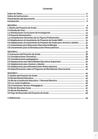 iii
Contenido
Índice de Tablas .................................................................................................................................................. iv
Índice de Ilustraciones .................................................................................................................................... iv
Presentación del documento .....................................................................................................................v
Introducción ......................................................................................................................................................... 6
SECCIÓN 1 ............................................................................................................................................................9
1. Diseño del Proyecto de Grado ............................................................................................................... 10
1.1 Estudio de Caso .......................................................................................................................................... 10
1.2 Orientaciones Curriculares de Investigación ............................................................................... 14
1.3 Proyecto Demostrativo ........................................................................................................................... 20
1.4 Competencias Generales de las Figuras Profesionales ......................................................... 26
1.5 Adaptaciones al Lineamiento de Proyecto de Grado (NEE) .................................................. 31
1.6 Adaptaciones al Lineamiento de Proyecto de Grado para Jóvenes y Adultos ............. 32
1.7 Lineamientos para Educación Intercultural Bilingüe ............................................................... 33
1.8 Lineamientos para la Etnoeducación Afroecuatoriana ........................................................... 35
SECCIÓN 2 ........................................................................................................................................................... 37
2. Evaluación del Proyecto de Grado ...................................................................................................... 38
2.1 Consideraciones normativas ............................................................................................................... 38
2.2 Consideraciones pedagógicas ........................................................................................................... 38
2.3 Adaptaciones para Necesidades Educativas Especiales ...................................................... 40
2.4 Adaptaciones para Jóvenes y Adultos ............................................................................................ 41
2.5 Adaptaciones para Etnoeducación Afroecuatoriana ............................................................... 42
2.6 Especificaciones sobre el Programa de Bachillerato Internacional ................................ 42
SECCIÓN 3 ........................................................................................................................................................... 44
3. Gestión del Proyecto de Grado ............................................................................................................. 45
3.1 Rol del Distrito Educativo ...................................................................................................................... 45
3.2 Rol de la Institución Educativa / Personal Directivo ............................................................... 45
3.2.1 La Junta Académica ............................................................................................................................. 46
3.2.2 Comisiones Técnico-Pedagógicas ................................................................................................ 46
3.3 Rol de Docentes Guías ........................................................................................................................... 47
3.4 Rol de Estudiantes ................................................................................................................................... 47
3.5 Flujo de Desarrollo del Proyecto de Grado .................................................................................. 48
4. Referencias .................................................................................................................................................... 49
 