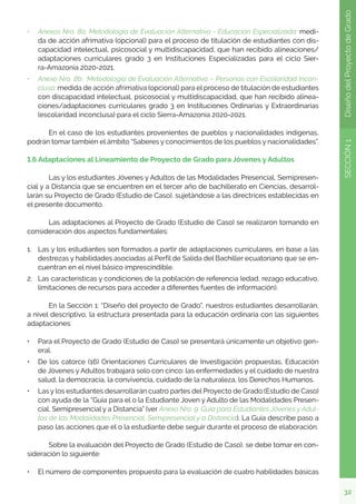 32
SECCIÓN
1
Diseño
del
Proyecto
de
Grado
•	 Anexos Nro. 8a: Metodología de Evaluación Alternativa - Educación Especializada: medi-
da de acción afrimativa (opcional) para el proceso de titulación de estudiantes con dis-
capacidad intelectual, psicosocial y multidiscapacidad, que han recibido alineaciones/
adaptaciones curriculares grado 3 en Instituciones Especializadas para el ciclo Sier-
ra-Amazonía 2020-2021.
•	 Anexo Nro. 8b: Metodología de Evaluación Alternativa – Personas con Escolaridad Incon-
clusa: medida de acción afrimativa (opcional) para el proceso de titulación de estudiantes
con discapacidad intelectual, psicosocial y multidiscapacidad, que han recibido alinea-
ciones/adaptaciones curriculares grado 3 en Instituciones Ordinarias y Extraordinarias
(escolaridad inconclusa) para el ciclo Sierra-Amazonía 2020-2021.
	 En el caso de los estudiantes provenientes de pueblos y nacionalidades indígenas,
podrán tomar también el ámbito “Saberes y conocimientos de los pueblos y nacionalidades”.
1.6 Adaptaciones al Lineamiento de Proyecto de Grado para Jóvenes y Adultos
	 Las y los estudiantes Jóvenes y Adultos de las Modalidades Presencial, Semipresen-
cial y a Distancia que se encuentren en el tercer año de bachillerato en Ciencias, desarrol-
larán su Proyecto de Grado (Estudio de Caso), sujetándose a las directrices establecidas en
el presente documento.
	 Las adaptaciones al Proyecto de Grado (Estudio de Caso) se realizaron tomando en
consideración dos aspectos fundamentales:
1.	 Las y los estudiantes son formados a partir de adaptaciones curriculares, en base a las
destrezas y habilidades asociadas al Perfil de Salida del Bachiller ecuatoriano que se en-
cuentran en el nivel básico imprescindible.
2.	 Las características y condiciones de la población de referencia (edad, rezago educativo,
limitaciones de recursos para acceder a diferentes fuentes de información).
	 En la Sección 1: “Diseño del proyecto de Grado”, nuestros estudiantes desarrollarán,
a nivel descriptivo, la estructura presentada para la educación ordinaria con las siguientes
adaptaciones:
•	 Para el Proyecto de Grado (Estudio de Caso) se presentará únicamente un objetivo gen-
eral.
•	 De los catorce (16) Orientaciones Curriculares de Investigación propuestas, Educación
de Jóvenes y Adultos trabajará solo con cinco: las enfermedades y el cuidado de nuestra
salud, la democracia, la convivencia, cuidado de la naturaleza, los Derechos Humanos.
•	 Las y los estudiantes desarrollarán cuatro partes del Proyecto de Grado (Estudio de Caso)
con ayuda de la “Guía para el o la Estudiante Joven y Adulto de las Modalidades Presen-
cial, Semipresencial y a Distancia” (ver Anexo Nro. 9. Guía para Estudiantes Jóvenes y Adul-
tos de las Modalidades Presencial, Semipresencial y a Distancia). La Guía describe paso a
paso las acciones que el o la estudiante debe seguir durante el proceso de elaboración.
	 Sobre la evaluación del Proyecto de Grado (Estudio de Caso), se debe tomar en con-
sideración lo siguiente:
•	 El número de componentes propuesto para la evaluación de cuatro habilidades básicas
 
