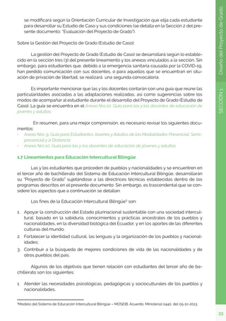 33
SECCIÓN
1
Diseño
del
Proyecto
de
Grado
se modificará según la Orientación Curricular de Investigación que elija cada estudiante
para desarrollar su Estudio de Caso y sus condiciones (se detalla en la Sección 2 del pre-
sente documento: “Evaluación del Proyecto de Grado”).
Sobre la Gestión del Proyecto de Grado (Estudio de Caso):
	 La gestión del Proyecto de Grado (Estudio de Caso) se desarrollará según lo estable-
cido en la sección tres (3) del presente lineamiento y los anexos vinculados a la sección. Sin
embargo, para estudiantes que, debido a la emergencia sanitaria causada por la COVID-19,
han perdido comunicación con sus docentes, o para aquellos que se encuentran en situ-
ación de privación de libertad, se realizará una segunda convocatoria.
	 Es importante mencionar que las y los docentes contarán con una guía que reúne las
particularidades asociadas a las adaptaciones realizadas, así como sugerencias sobre los
modos de acompañar al estudiante durante el desarrollo del Proyecto de Grado (Estudio de
Caso). La guía se encuentra en el Anexo Nro.10. Guía para las y los docentes de educación de
jóvenes y adultos.
	 En resumen, para una mejor comprensión, es necesario revisar los siguientes docu-
mentos:
•	 Anexo Nro. 9. Guía para Estudiantes Jóvenes y Adultos de las Modalidades Presencial, Semi-
presencial y a Distancia
•	 Anexo Nro.10. Guía para las y los docentes de educación de jóvenes y adultos
1.7 Lineamientos para Educación Intercultural Bilingüe
	 Las y los estudiantes que proceden de pueblos y nacionalidades y se encuentren en
el tercer año de bachillerato del Sistema de Educación Intercultural Bilingüe, desarrollarán
su “Proyecto de Grado” sujetándose a las directrices técnicas establecidas dentro de los
programas descritos en el presente documento. Sin embargo, es trascendental que se con-
sidere los aspectos que a continuación se detallan:
	 Los fines de la Educación Intercultural Bilingüe3
son:
1.	 Apoyar la construcción del Estado plurinacional sustentable con una sociedad intercul-
tural, basado en la sabiduría, conocimientos y prácticas ancestrales de los pueblos y
nacionalidades, en la diversidad biológica del Ecuador, y en los aportes de las diferentes
culturas del mundo;
2.	 Fortalecer la identidad cultural, las lenguas y la organización de los pueblos y nacional-
idades;
3.	 Contribuir a la búsqueda de mejores condiciones de vida de las nacionalidades y de
otros pueblos del país.
	 Algunos de los objetivos que tienen relación con estudiantes del tercer año de ba-
chillerato son los siguientes:
1.	 Atender las necesidades psicológicas, pedagógicas y socioculturales de los pueblos y
nacionalidades.
3
Modelo del Sistema de Educación Intercultural Bilingüe – MOSEIB. Acuerdo. Ministerial 0440, del 05-12-2013.
 