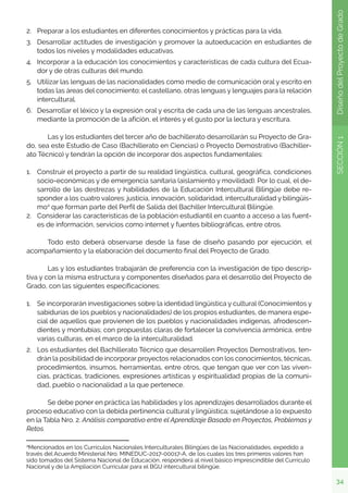 34
SECCIÓN
1
Diseño
del
Proyecto
de
Grado
2.	 Preparar a los estudiantes en diferentes conocimientos y prácticas para la vida.
3.	 Desarrollar actitudes de investigación y promover la autoeducación en estudiantes de
todos los niveles y modalidades educativas.
4.	 Incorporar a la educación los conocimientos y características de cada cultura del Ecua-
dor y de otras culturas del mundo.
5.	 Utilizar las lenguas de las nacionalidades como medio de comunicación oral y escrito en
todas las áreas del conocimiento; el castellano, otras lenguas y lenguajes para la relación
intercultural.
6.	 Desarrollar el léxico y la expresión oral y escrita de cada una de las lenguas ancestrales,
mediante la promoción de la afición, el interés y el gusto por la lectura y escritura.
	 Las y los estudiantes del tercer año de bachillerato desarrollarán su Proyecto de Gra-
do, sea este Estudio de Caso (Bachillerato en Ciencias) o Proyecto Demostrativo (Bachiller-
ato Técnico) y tendrán la opción de incorporar dos aspectos fundamentales:
1.	 Construir el proyecto a partir de su realidad lingüística, cultural, geográfica, condiciones
socio-económicas y de emergencia sanitaria (aislamiento y movilidad). Por lo cual, el de-
sarrollo de las destrezas y habilidades de la Educación Intercultural Bilingüe debe re-
sponder a los cuatro valores: justicia, innovación, solidaridad, interculturalidad y bilingüis-
mo4
que forman parte del Perfil de Salida del Bachiller Intercultural Bilingüe.
2.	 Considerar las características de la población estudiantil en cuanto a acceso a las fuent-
es de información, servicios como internet y fuentes bibliográficas, entre otros.
	 Todo esto deberá observarse desde la fase de diseño pasando por ejecución, el
acompañamiento y la elaboración del documento final del Proyecto de Grado.
	 Las y los estudiantes trabajarán de preferencia con la investigación de tipo descrip-
tiva y con la misma estructura y componentes diseñados para el desarrollo del Proyecto de
Grado, con las siguientes especificaciones:
1.	 Se incorporarán investigaciones sobre la identidad lingüística y cultural (Conocimientos y
sabidurías de los pueblos y nacionalidades) de los propios estudiantes, de manera espe-
cial de aquellos que provienen de los pueblos y nacionalidades indígenas, afrodescen-
dientes y montubias; con propuestas claras de fortalecer la convivencia armónica, entre
varias culturas, en el marco de la interculturalidad.
2.	 Los estudiantes del Bachillerato Técnico que desarrollen Proyectos Demostrativos, ten-
drán la posibilidad de incorporar proyectos relacionados con los conocimientos, técnicas,
procedimientos, insumos, herramientas, entre otros, que tengan que ver con las viven-
cias, prácticas, tradiciones, expresiones artísticas y espiritualidad propias de la comuni-
dad, pueblo o nacionalidad a la que pertenece.
	 Se debe poner en práctica las habilidades y los aprendizajes desarrollados durante el
proceso educativo con la debida pertinencia cultural y lingüística; sujetándose a lo expuesto
en la Tabla Nro. 2. Análisis comparativo entre el Aprendizaje Basado en Proyectos, Problemas y
Retos.
4
Mencionados en los Currículos Nacionales Interculturales Bilingües de las Nacionalidades, expedido a
través del Acuerdo Ministerial Nro. MINEDUC-2017-00017-A, de los cuales los tres primeros valores han
sido tomados del Sistema Nacional de Educación, responderá al nivel básico imprescindible del Currículo
Nacional y de la Ampliación Curricular para el BGU intercultural bilingüe.
 