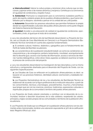 36
SECCIÓN
1
Diseño
del
Proyecto
de
Grado
a. Interculturalidad: Valorar la cultura propia y reconocer otras culturas que se rela-
cionan y aportan entre sí de manera dinámica y recíproca. Contribuye a la convivencia
en igualdad de condiciones y respeto mutuo.
b. Solidaridad: Promueve la cooperación para la convivencia ciudadana pacífica a
partir del espíritu solidario propio de los pueblos afrodescendientes y que fueron de-
bilitados por la diáspora, volviendo a pensar en la unidad del ser y del pueblo.
c. Autonomía: Desarrollar los procesos educativos que permitan fortalecer lo propio
desde las especificidades culturales del pueblo afroecuatoriano como parte integral
del Sistema Nacional de Educación.
d. Igualdad: Acceder a una educación de calidad en igualdad de condiciones, opor-
tunidades y trato, al igual que el resto de la sociedad.
3. Las y los estudiantes del tercer año de bachillerato desarrollarán su Proyecto de Gra-
do, sea un Estudio de Caso (Bachillerato en Ciencias) o un Proyecto Demostrativo (Ba-
chillerato Técnico); tomando en cuenta dos aspectos fundamentales:
a. El contexto cultural, histórico, dialéctico y geográfico para el fortalecimiento del
Perfil de Salida del Bachiller ecuatoriano.
b. Las características de la población estudiantil (edad), así como las condiciones so-
cioeconómicas y de emergencia sanitaria (aislamiento, movilidad, acompañamiento
del/la docente guía, acceso a las fuentes de información, acceso a servicios de inter-
net, fuentes bibliográficas, entre otros). Estos aspectos se deberán examinar en todo
el proceso de construcción del proyecto.
4. Las y los estudiantes desarrollarán la investigación de tipo descriptiva y con la misma
estructura y componentes diseñados para el desarrollo del Proyecto de Grado, con las
siguientes especificaciones:
a. Los Estudios de Caso se enfocarán en la población afroecuatoriana; es decir, se
basarán en sus procesos históricos, identidad cultural, cosmovisión y realidades ter-
ritoriales.
b. Los Proyectos Demostrativos de las y los estudiantes de Bachillerato Técnico se
elaborarán de acuerdo con la figura profesional de la institución educativa, a partir de
los conocimientos, técnicas y tecnologías, procedimientos, insumos y herramientas
que tengan que ver con las vivencias, prácticas, tradiciones, expresiones culturales o
espirituales propias de la comunidad o territorio del pueblo afroecuatoriano.
5. Los Proyectos de Grado estarán orientados a contribuir con el desarrollo de la co-
munidad, resolver o describir situaciones de la vida cotidiana, respetando los valores,
principios y reglas sociales propias de las comunidades o territorios de la población afro-
ecuatoriana.
6. Los Proyectos de Grado que se enfoquen en la población afroecuatoriana con los ele-
mentos antes mencionados, tendrán una valoración equivalente al 30% de la calificación
total. (Registro Oficial 417, 2011)
 