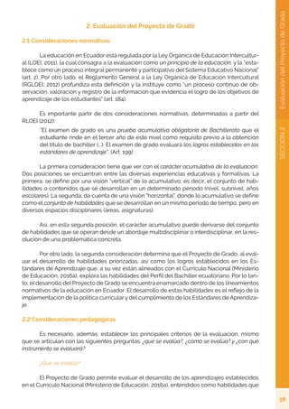 38
SECCIÓN
2
Evaluación
del
Proyecto
de
Grado
2. Evaluación del Proyecto de Grado
2.1 Consideraciones normativas
	 La educación en Ecuador está regulada por la Ley Orgánica de Educación Intercultur-
al (LOEI, 2011), la cual consagra a la evaluación como un principio de la educación, y la “esta-
blece como un proceso integral permanente y participativo del Sistema Educativo Nacional”
(art. 2). Por otro lado, el Reglamento General a la Ley Orgánica de Educación Intercultural
(RGLOEI, 2012) profundiza esta definición y la instituye como “un proceso continuo de ob-
servación, valoración y registro de la información que evidencia el logro de los objetivos de
aprendizaje de los estudiantes” (art. 184).
	 Es importante partir de dos consideraciones normativas, determinadas a partir del
RLOEI (2012):
“El examen de grado es una prueba acumulativa obligatoria de Bachillerato que el
estudiante rinde en el tercer año de este nivel como requisito previo a la obtención
del título de bachiller (...). El examen de grado evaluará los logros establecidos en los
estándares de aprendizaje”. (Art. 199)
	 La primera consideración tiene que ver con el carácter acumulativo de la evaluación.
Dos posiciones se encuentran entre las diversas experiencias educativas y formativas. La
primera, se define por una visión “vertical” de lo acumulativo; es decir, el conjunto de hab-
ilidades o contenidos que se desarrollan en un determinado periodo (nivel, subnivel, años
escolares). La segunda, da cuenta de una visión “horizontal”, donde lo acumulativo se define
como el conjunto de habilidades que se desarrollan en un mismo período de tiempo, pero en
diversos espacios disciplinares (áreas, asignaturas).
	 Así, en esta segunda posición, el carácter acumulativo puede derivarse del conjunto
de habilidades que se operan desde un abordaje multidisciplinar o interdisciplinar, en la res-
olución de una problemática concreta.
	 Por otro lado, la segunda consideración determina que el Proyecto de Grado, al eval-
uar el desarrollo de habilidades priorizadas, así como los logros establecidos en los Es-
tándares de Aprendizaje que, a su vez están alineados con el Currículo Nacional (Ministerio
de Educación, 2016a), explora las habilidades del Perfil del Bachiller ecuatoriano. Por lo tan-
to, el desarrollo del Proyecto de Grado se encuentra enamarcado dentro de los lineamientos
normativos de la educación en Ecuador. El desarrollo de estas habilidades es el reflejo de la
implementación de la política curricular y del cumplimiento de los Estándares de Aprendiza-
je.
2.2 Consideraciones pedagógicas
	 Es necesario, además, establecer los principales criterios de la evaluación, mismo
que se articulan con las siguientes preguntas: ¿qué se evalúa?, ¿cómo se evalúa? y ¿con qué
instrumento se evaluará?
	 ¿Qué se evalúa?
	 El Proyecto de Grado permite evaluar el desarrollo de los aprendizajes establecidos
en el Currículo Nacional (Ministerio de Educación, 2016a), entendidos como habilidades que
 