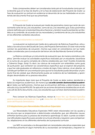 40
SECCIÓN
2
Evaluación
del
Proyecto
de
Grado
	 Estos componentes deben ser considerados tanto por el/la estudiante como por el/
la docente guía en la fase de diseño y en la fase de elaboración del Proyecto de Grado. La
fase de evaluación se centrará en evidenciar el desarrollo de las las habilidades en el con-
tenido del documento final que sea presentado.
	 ¿Cómo se evalúa?
	 El Proyecto de Grado se evaluará por medio de parámetros claros que serán de con-
ocimiento tanto de las y los estudiantes, como de las y los docentes guía. Estos parámetros
estarán definidos por la Autoridad Educativa Nacional, y tendrán la particularidad de ser flex-
ibles en su contenido, de acuerdo con las necesidades y condiciones de las y los estudiantes
en los diferentes contextos educativos.
	 ¿Con qué instrumentos se evaluará?
	 La evaluación se realizará por medio de la aplicación de Rúbricas Específicas, articu-
ladas a las estructuras del Estudio de Caso y del Proyecto Demostrativo. En este instrumento
constan los parámetros de evluación, mismos que están en concordancia con las habili-
dades consideradas para la evaluación del tercer año de Bachillerato General Unificado.
	 La Rúbrica constituye un instrumento de evaluación que, de manera orientativa y ob-
jetiva, “permite evaluar las actividades específicas realizadas por un estudiante, basándose
en la suma de una gama completa de criterios establecidos por nivel” (Castillo Arredondo
y Cabrerizo Diago, 2009). Es decir, las rúbricas de evaluación son entendidas como guías
de puntuación, que contienen las características específicas que se esperan del proyecto,
y que han sido graduadas en referencia a niveles de logro. Estas rúbricas, al ser abiertas, se
constituyen también en una orientación para que el/la estudiante pueda desarrollar un pro-
ducto final de calidad, que efectivamente pueda ser evidencia de las habilidades y apren-
dizajes desarrollados en su proceso educativo.
	 Es importante dejar claro que el Proyecto de Grado se debe realizar atendiendo a
todas las exigencias académicas, de manera que se evite cometer deshonestidad académi-
ca en todas sus tipificaciones, mismas que se encuentran definidas y determinadas en los
artículos 223 y 224 del RGLOEI. Se aplicarán las acciones disciplinarias establecidas en el artí-
culo 226 de dicho documento, a las y los estudiantes que cometan deshonestidad académi-
ca.
	 Para conocer las Rúbricas Específicas, revisar el Anexo Nro. 11a: Rúbrica Específica
para la evaluación del Estudio de Caso y el Anexo Nro. 11b: Rúbrica Específica para la evalu-
ación del Proyecto Demostrativo.
2.3 Adaptaciones para Necesidades Educativas Especiales
	 Las Necesidades Educativas Especiales (NEE) están relacionadas con las ayudas y
los recursos que se proporcionan a determinados estudiantes que, por diferentes causas,
enfrentan barreras para su proceso de enseñanza-aprendizaje. Es decir, cuando se eviden-
cian dificultades específicas para acceder al currículo ofrecido y requieren, para compensar-
las, adaptaciones en los diferentes elementos de la propuesta curricular.
	 Las NEE no asociadas a la discapacidad son necesidades educativas especiales que
el individuo presenta en algún momento de su escolaridad, son temporales y requieren re-
 