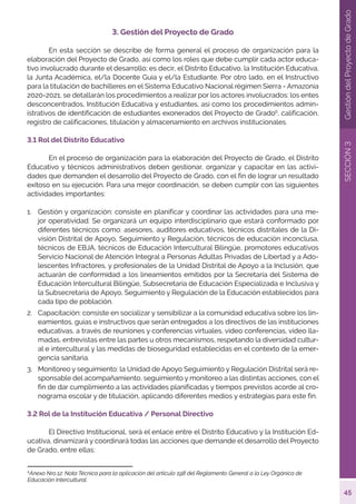 45
SECCIÓN
3
Gestión
del
Proyecto
de
Grado
3. Gestión del Proyecto de Grado
	 En esta sección se describe de forma general el proceso de organización para la
elaboración del Proyecto de Grado, así como los roles que debe cumplir cada actor educa-
tivo involucrado durante el desarrollo; es decir, el Distrito Educativo, la Institución Educativa,
la Junta Académica, el/la Docente Guía y el/la Estudiante. Por otro lado, en el Instructivo
para la titulación de bachilleres en el Sistema Educativo Nacional régimen Sierra - Amazonía
2020-2021, se detallarán los procedimientos a realizar por los actores involucrados: los entes
desconcentrados, Institución Educativa y estudiantes, así como los procedimientos admin-
istrativos de identificación de estudiantes exonerados del Proyecto de Grado6
, calificación,
registro de calificaciones, titulación y almacenamiento en archivos institucionales.
3.1 Rol del Distrito Educativo
	 En el proceso de organización para la elaboración del Proyecto de Grado, el Distrito
Educativo y técnicos administrativos deben gestionar, organizar y capacitar en las activi-
dades que demanden el desarrollo del Proyecto de Grado, con el fin de lograr un resultado
exitoso en su ejecución. Para una mejor coordinación, se deben cumplir con las siguientes
actividades importantes:
1.	 Gestión y organización: consiste en planificar y coordinar las actividades para una me-
jor operatividad. Se organizará un equipo interdisciplinario que estará conformado por
diferentes técnicos como: asesores, auditores educativos, técnicos distritales de la Di-
visión Distrital de Apoyo, Seguimiento y Regulación, técnicos de educación inconclusa,
técnicos de EBJA, técnicos de Educación Intercultural Bilingüe, promotores educativos
Servicio Nacional de Atención Integral a Personas Adultas Privadas de Libertad y a Ado-
lescentes Infractores, y profesionales de la Unidad Distrital de Apoyo a la Inclusión, que
actuarán de conformidad a los lineamientos emitidos por la Secretaría del Sistema de
Educación Intercultural Bilingüe, Subsecretaría de Educación Especializada e Inclusiva y
la Subsecretaria de Apoyo, Seguimiento y Regulación de la Educación establecidos para
cada tipo de población.
2.	 Capacitación: consiste en socializar y sensibilizar a la comunidad educativa sobre los lin-
eamientos, guías e instructivos que serán entregados a los directivos de las instituciones
educativas, a través de reuniones y conferencias virtuales, video conferencias, video lla-
madas, entrevistas entre las partes u otros mecanismos, respetando la diversidad cultur-
al e intercultural y las medidas de bioseguridad establecidas en el contexto de la emer-
gencia sanitaria.
3.	 Monitoreo y seguimiento: la Unidad de Apoyo Seguimiento y Regulación Distrital será re-
sponsable del acompañamiento, seguimiento y monitoreo a las distintas acciones, con el
fin de dar cumplimiento a las actividades planificadas y tiempos previstos acorde al cro-
nograma escolar y de titulación, aplicando diferentes medios y estrategias para este fin.
3.2 Rol de la Institución Educativa / Personal Directivo
	 El Directivo Institucional, será el enlace entre el Distrito Educativo y la Institución Ed-
ucativa, dinamizará y coordinará todas las acciones que demande el desarrollo del Proyecto
de Grado, entre ellas:
6
Anexo Nro.12: Nota Técnica para la aplicación del artículo 198 del Reglamento General a la Ley Orgánica de
Educación Intercultural.
 