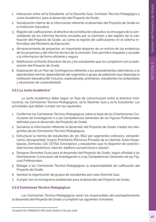 46
SECCIÓN
3
Gestión
del
Proyecto
de
Grado
1.	 Interacción entre el/la Estudiante, el/la Docente Guía, Comisión Técnico-Pedagógica y
Junta Académica, para el desarrollo del Proyecto de Grado.
2.	 Socialización interna de la información referente al desarrollo del Proyecto de Grado en
la Institución Educativa.
3.	 Registro de calificaciones: el directivo de la institución educativa se encargará de la con-
solidación de los informes técnicos enviados por la Comisión y del registro de la cali-
ficación del Proyecto de Grado, así como el registro de calificaciones en el sistema in-
formático del Ministerio de Educación.
4.	 Almacenamiento de proyectos: es importante disponer de un archivo de las evidencias
de los proyectos y del informe técnico de la comisión. Esto permitirá respaldar y acceder
a la información de forma eficiente y segura.
5.	 Notificación al Distrito Educativo de las y los estudiantes que no cumplieron con la elab-
oración del Proyecto de Grado.
6.	 Elaboración de un Plan de Contingencia referente a los procedimientos alternativos a la
operatividad normal, dependiendo del segmento o grupo de población que disponga la
institución educativa (BI, inclusiva, especializada, prioritarios, estudiantes no contactados
y situaciones de vulnerabilidad).
3.2.1 La Junta Académica7
	 La Junta Académica debe seguir un flujo de comunicación entre el directivo insti-
tucional, las Comisiones Técnico-Pedagógicas, el/la Docente Guía y el/la Estudiante. Las
actividades que deben cumplir son las siguientes:
1.	 Conformar las Comisiones Técnico-Pedagógicas sobre la base de las Orientaciones Cur-
riculares de Investigación o a las Competencias Generales de las Figuras Profesionales
definidas para el desarrollo del Proyecto de Grado.
2.	 Socializar la información referente al desarrollo del Proyecto de Grado a todos los inte-
grantes de las Comisiones Técnico-Pedagógicas.
3.	 Estructurar la nómina de estudiantes de 3ro. BGU por segmentos ordinarios, extraordi-
narios, discapacidad, Grupos Prioritarios (Personas Privadas de la Libertad, Aulas Hospi-
talarias, Domicilio, CAI, CETAD, Extranjeros), y estudiantes que no disponen de conectiv-
idad (correo electrónico, internet, teléfono convencional o celular).
4.	 Designar Docentes Guías para el desarrollo del Proyecto de Grado, según afinidad a las
Orientaciones Curriculares de Investigación o a las Competencias Generales de las Fig-
uras Profesionales.
5.	 Delegar a las Comisiones Técnico-Pedagógicas la responsabilidad de calificación del
Proyecto de Grado.
6.	 Aprobar la organización de grupos de estudiantes por cada Docente Guía.
7.	 Cumplir con el cronograma establecido para el desarrollo del Proyecto de Grado.
3.2.2 Comisiones Técnico-Pedagógicas
	 Las Comisiones Técnico-Pedagógicas serán los responsables del acompañamiento
al desarrollo del Proyecto de Grado y cumplirán las siguientes funciones:
7
Acuerdo Nro. MINEDUC-ME-2016-00060-A 06 julio 2016
 
