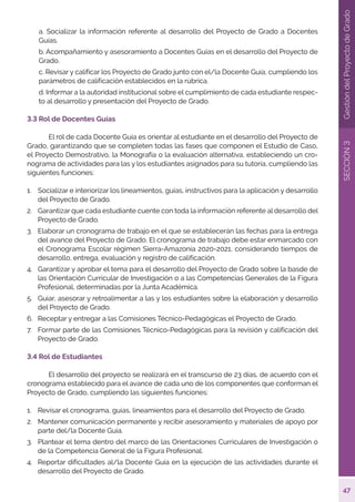 47
SECCIÓN
3
Gestión
del
Proyecto
de
Grado
a. Socializar la información referente al desarrollo del Proyecto de Grado a Docentes
Guías.
b. Acompañamiento y asesoramiento a Docentes Guías en el desarrollo del Proyecto de
Grado.
c. Revisar y calificar los Proyecto de Grado junto con el/la Docente Guía, cumpliendo los
parámetros de calificación establecidos en la rúbrica.
d. Informar a la autoridad institucional sobre el cumplimiento de cada estudiante respec-
to al desarrollo y presentación del Proyecto de Grado.
3.3 Rol de Docentes Guías
	 El rol de cada Docente Guía es orientar al estudiante en el desarrollo del Proyecto de
Grado, garantizando que se completen todas las fases que componen el Estudio de Caso,
el Proyecto Demostrativo, la Monografía o la evaluación alternativa, estableciendo un cro-
nograma de actividades para las y los estudiantes asignados para su tutoría, cumpliendo las
siguientes funciones:
1.	 Socializar e interiorizar los lineamientos, guías, instructivos para la aplicación y desarrollo
del Proyecto de Grado.
2.	 Garantizar que cada estudiante cuente con toda la información referente al desarrollo del
Proyecto de Grado.
3.	 Elaborar un cronograma de trabajo en el que se establecerán las fechas para la entrega
del avance del Proyecto de Grado. El cronograma de trabajo debe estar enmarcado con
el Cronograma Escolar régimen Sierra-Amazonía 2020-2021, considerando tiempos de
desarrollo, entrega, evaluación y registro de calificación.
4.	 Garantizar y aprobar el tema para el desarrollo del Proyecto de Grado sobre la basde de
las Orientación Curricular de Investigación o a las Competencias Generales de la Figura
Profesional, determinadas por la Junta Académica.
5.	 Guiar, asesorar y retroalimentar a las y los estudiantes sobre la elaboración y desarrollo
del Proyecto de Grado.
6.	 Receptar y entregar a las Comisiones Técnico-Pedagógicas el Proyecto de Grado.
7.	 Formar parte de las Comisiones Técnico-Pedagógicas para la revisión y calificación del
Proyecto de Grado.
3.4 Rol de Estudiantes
	 El desarrollo del proyecto se realizará en el transcurso de 23 días, de acuerdo con el
cronograma establecido para el avance de cada uno de los componentes que conforman el
Proyecto de Grado, cumpliendo las siguientes funciones:
1.	 Revisar el cronograma, guías, lineamientos para el desarrollo del Proyecto de Grado.
2.	 Mantener comunicación permanente y recibir asesoramiento y materiales de apoyo por
parte del/la Docente Guía.
3.	 Plantear el tema dentro del marco de las Orientaciones Curriculares de Investigación o
de la Competencia General de la Figura Profesional.
4.	 Reportar dificultades al/la Docente Guía en la ejecución de las actividades durante el
desarrollo del Proyecto de Grado.
 