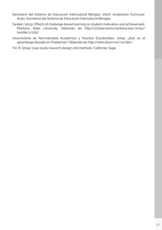 50
Secretaría del Sistema de Educación Intercultural Bilingüe. (2017). Ampliación Currícular.
Quito: Secretaría del Sistema de Educación Intercultural Bilingüe.
Swiden. (2013). Effects of challenge based learning on student motivation and achievement.
Montana State University. Obtenido de http:/
/scholarworks.montana.edu/xmlui/
handle/1/2817
Vicerrectoría de Normatividad Académica y Asuntos Estudiantiles. (2014). ¿Qué es el
aprendizaje Basado en Problemas? Obtenido de http:/
/sitios.itesm.mx/va/diie/
Yin, R. (2014). Case study research design and methods. California: Sage.
 