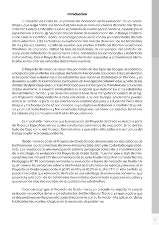 6
Introducción
	 El Proyecto de Grado es un proceso de innovación en la evaluación de los apren-
dizajes, que surge como una necesidad para evaluar a los estudiantes de tercer año de Ba-
chillerato General Unificado (BGU) en el contexto de la emergencia sanitaria, causada por la
expansión de la Covid-19. Se desarrolla por medio de la elaboración de un trabajo académi-
co de carácter científico, técnico o tecnológico de acuerdo con las particularidades de cada
oferta educativa. Está centrado en la exploración del nivel de desarrollo de las habilidades
de las y los estudiantes, a partir de aquellas que plantea el Perfil del Bachiller ecuatoriano
(Ministerio de Educación, 2016a). Se trata de habilidades de comprensión del contexto nat-
ural y social, habilidades de pensamiento crítico, habilidades socioemocionales y habilidades
instrumentales. Con el Proyecto de Grado, se intenta dar respuestas a problemáticas identi-
ficadas en los diversos contextos del territorio nacional.
	 El Proyecto de Grado se desarrolla por medio de dos tipos de trabajos académicos,
articulados con las ofertas educativas del Sistema Nacional de Educación. El Estudio de Caso
es la opción que elaboran las y los estudiantes que cursan el Bachillerato en Ciencias, y se
desarrolla a partir de Orientaciones Curriculares de Investigación determinadas a partir de los
Ámbitos de Aprendizaje del Currículo Priorizado para la Emergencia (Ministerio de Educación,
2020a). Asimismo, el Proyecto Demostrativo es la opción que elaboran las y los estudiantes
del Bachillerato Técnico, y se desarrolla sobre la base de la Competencia General de la Fig-
ura Profesional correspondiente a cada estudiante. Los dos trabajos académicos pueden
realizarse también a partir de las orientaciones establecidas para la Educación Intercultural
Bilingüe y la Etnoeducación Afroecuatoriana, cuyo objetivo es fortalecer la identidad lingüísit-
ica y cultural de los Pueblos y Nacionalidades Indígeneas, así como los dialectos, la historia,
los saberes y la cosmovisión del Pueblo Afroecuatoriano.
	
	 Es importante mencionar que la evaluación del Proyecto de Grado se realiza a partir
de Rúbricas Específicas, en las cuales constan los parámetros de evaluación, tanto del Es-
tudio de Caso como del Proyecto Demostrativo, y que están articulados a la estructura del
trabajo académico correspondiente.
	 Desde mayo de 2020, el Proyecto de Grado ha sido desarrollado por dos cohortes de
bachilleres de los ciclos lectivos de Sierra-Amazonía 2019-2020 y de Costa-Galápagos 2020-
2021. Los resultados de una investigación sobre la percepción acerca de la implementación
de la estrategia de evaluación del Proyecto de Grado (2021), muestran que el 84% del Per-
sonal Directivo (PD) y el 82% de los miembros de la Junta Académica (JA) y Comisión Técnica
Pedagógica (CTP) consideran pertinente la evaluación a través del Proyecto de Grado. De
igual manera, la percepción sobre la efectividad de la utilización de rúbricas para evaluar el
Proyecto de Grado corresponde al 90,8% en PD y al 86,7% en la JA y CTP. En este sentido, se
puede interpretar que el Proyecto de Grado es una estrategia de evaluación pertinente, que
propicia la aplicación de las habilidades desarrolladas durante todo el proceso educativo y
que responde a las necesidades de las poblaciones estudiantiles.
	 Cabe destacar que el Proyecto de Grado marca un precedente importante para la
evaluación específica de las y los estudiantes del Bachillerato Técnico, ya que propicia que
se desarrolle una evaluación articulada directamente con su formación y la aplicación de las
habilidades técnico-tecnológicas en la resolución de problemas.
	
 