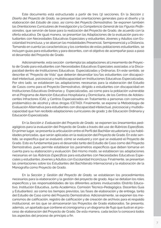 7
	 Este documento está estructurado a partir de tres (3) secciones. En la Sección 1:
Diseño del Proyecto de Grado, se presentan las orientaciones generales para el diseño y la
elaboración del Estudio de caso, así como del Proyecto Demostrativo. Se exponen también
las Orientaciones Curriculares de Investigación y la Competencia General de las Figuras Profe-
sionales, que servirán de base para la realización del Proyecto de Grado, de acuerdo con la
oferta educativa. De igual manera, se presentan las Adaptaciones de la evaluación para es-
tudiantes con Necesidades Educativas Especiales y estudiantes Jóvenes y Adultos con Es-
colaridad Inconclusa, y se abarcan las modalidades Presencial, Semipresencial y a Distancia.
Tomando en cuenta las características y los contextos de estas poblaciones estudiantiles, se
incluyen guías para estudiantes y para docentes, con el objetivo de acompañar paso a paso
el desarrollo del Proyecto de Grado.
	 Adicionalmente, esta sección contempla las adaptaciones al Lineamiento de Proyec-
to de Grado para estudiantes con Necesidades Educativas Especiales asociadas a la Disca-
pacidad dentro de Instituciones Educativas Especializadas y Ordinarias. En este sentido, se
describe el “Proyecto de Vida” que deberán desarrollar los/las estudiantes con discapaci-
dad intelectual, psicosocial y multidiscapacidad en Instituciones Educativas Especializadas.
Por otro lado, se establecen las adaptaciones necesarias para la elaboración del Estudio
de Casos como para el Proyecto Demostrativo, dirigido a estudiantes con discapacidad en
Instituciones Educativas Ordinarias y Especializadas, así como para la población vulnerable
en el Programa de Atención Educativa Hospitalaria y Domiciliaria, de los Centros de Adoles-
centes Infractores (CAI), y Centros Especializados en Tratamiento a personas con consumo
problemático de alcohol y otras drogas (CETAD). Finalmente, se expone la Metodología de
Evaluación Alternativa para estudiantes con discapacidad intelectual, psicosocial y multidis-
capacidad que han recibido adaptaciones curriculares de grado 3 de Educación Ordinaria y
Educación Especializada.
	 En la Sección 2: Evaluación del Proyecto de Grado, se exponen los lineamientos ped-
agógicos para la evaluación del Proyecto de Grado a través del uso de Rúbricas Específicas.
En primer lugar, se presenta la articulación entre el Perfil del Bachiller ecuatoriano y las habil-
idades priorizadas, que serán aplicadas en la realización del Proyecto de Grado. En este sen-
tido, se especifica qué se evaluará, cómo se evaluará y con qué se evaluará el Proyecto de
Grado. Esto es fundamental para el desarrollo tanto del Estudio de Caso como del Proyecto
Demostrativo, pues permite establecer los parámetros específicos que deben tomarse en
cuenta para su elaboración y evaluación. Del mismo modo, se establecen las adaptaciones
necesarias en las Rúbricas Específicas para estudiantes con Necesidades Educativas Espe-
ciales y estudiantes Jóvenes yAdultos con Escolaridad Inconclusa. Finalmente, se presentan
las orientaciones sobre los Estudiantes del Bachillerato Internacional y la elaboración de la
Monografía como Proyecto de Grado.
	 En la Sección 3: Gestión del Proyecto de Grado, se establecen los procedimientos
necesarios para la elaboración y la gestión del proyecto de grado. Aquí se detallan los roles
específicos y las responsabilidades de los diferentes actores involucrados (Distrito Educa-
tivo, Institución Educativa, Junta Académica, Comisión Técnico-Pedagógica, Docentes Guía
y Estudiantes), así como los tiempos previstos, las fases de elaboración y de entrega, tanto
del Estudio de Caso como del Proyecto Demostrativo. Adicionalmente, se exponen los me-
canismos de calificación, registro de calificación y de creación de archivos para el respaldo
institucional, en los que se almacenarán los Proyectos de Grado elaborados. Se presenta,
además, un apartado que contiene el cronograma y un diagrama de flujo que ilustran el pro-
ceso de elaboración del Proyecto de Grado. De esta manera, cada lector/a conocerá todos
los aspectos del proceso de principio a fin.
 