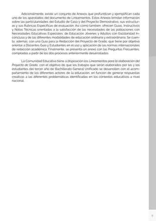 8
	 Adicionalmente, existe un conjunto de Anexos que profundizan y ejemplifican cada
uno de los aparatados del documento de Lineamientos. Estos Anexos brindan información
sobre las particularidades del Estudio de Caso y del Proyecto Demostrativo, sus estructur-
as y sus Rúbricas Específicas de evaluación. Así como también, ofrecen Guías, Instructivos
y Notas Técnicas orientadas a la satisfacción de las necesidades de las poblaciones con
Necesidades Educativas Especiales, de Educación Jóvenes y Adultos con Escolaridad In-
conclusa y de las diferentes modalidades de educación ordinaria y extraordinaria. Se cuen-
ta, además, con una Guía para la Redacción del Proyecto de Grado, que tiene por objetivo
orientar a Docentes Guía y Estudiantes en el uso y aplicación de las normas internacionales
de redacción académica. Finalmente, se presenta un anexo con las Preguntas Frecuentes,
compiladas a partir de los dos procesos anteriormente desarrollados.
	 La Comunidad Educativa tiene a disposición los Lineamientos para la elaboración del
Proyecto de Grado, con el objetivo de que los trabajos que serán elaborados por las y los
estudiantes del tercer año de Bachillerato General Unificado se desarrollen con el acom-
pañamiento de los diferentes actores de la educación, en función de generar respuestas
creativas a las diferentes problemáticas identificadas en los contextos educativos a nivel
nacional.
 