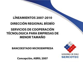 LÍNEAMIENTOS 2007-2010 DIRECCIÓN REGIONAL BÍOBÍO SERVICIOS DE COOPERACIÓN TÉCNOLOGICA PARA EMPRESAS DE MENOR TAMAÑO BANCOESTADO MICROEMPRESA Concepción, ABRIL 2007 