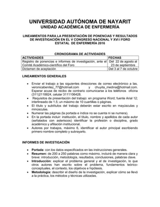 UNIVERSIDAD AUTÓNOMA DE NAYARIT
UNIDAD ACADÉMICA DE ENFERMERÍA
LINEAMIENTOS PARA LA PRESENTACIÓN DE PONENCIAS Y RESULTADOS
DE INVESTIGACIÓN EN EL V CONGRESO NACIONAL Y XVI I FORO
ESTATAL DE ENFERMERÍA 2016
CRONOGRAMA DE ACTIVIDADES
ACTIVIDADES FECHAS
Registro de ponencias e informes de investigación, ante el
Comité Académico-científico del Foro
Del 22 de agosto al
23 de septiembre
Dictamen de aceptación Del 3 al 7 de octubre
LINEAMIENTOS GENERALES
 Enviar el trabajo a las siguientes direcciones de correo electrónico a las.
veronicabenitez_77@hotmail.com y chuyita_medina@hotmail.com.
Esperar acuse de recibo de contrario comunicarse a los teléfonos oficina
(311)2118824, celular 3111106428.
 Requisitos de presentación del trabajo: en programa Word; fuente Arial 12;
interlineado de 1.5; un máximo de 10 cuartillas o páginas.
 El título y subtítulos del trabajo deberán estar escrito en mayúsculas y
minúsculas.
 Numerar las páginas (la portada e índice no se cuenta ni se numera).
 En la portada incluir: institución, el título, nombre y apellidos de cada autor
(señalados con asteriscos) identificar la profesión o disciplina, grado
académico y afiliación institucional.
 Autores por trabajos, máximo 6, identificar el autor principal escribiendo
primero nombre completo y subrayarlo.
INFORMES DE INVESTIGACIÓN
 Portada: con los datos especificados en las instrucciones generales.
 Resumen: de 200 a 250 palabras como máximo, incluirá de manera clara y
breve: introducción, metodología, resultados, conclusiones, palabras clave.
 Introducción: explicar el problema general y el de investigación, lo que
otros autores han escrito sobre el problema, fundamentos teórico-
conceptuales, el contexto, los objetivos e hipótesis.
 Metodología: describir el diseño de la investigación, explicar cómo se llevó
a la práctica, los métodos y técnicas utilizadas.
 