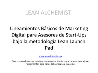 Lineamientos	
  Básicos	
  de	
  Marke2ng	
  
Digital	
  para	
  Asesores	
  de	
  Start-­‐Ups	
  
bajo	
  la	
  metodología	
  Lean	
  Launch	
  
Pad	
  
LEAN	
  ALCHEMIST	
  
www.leanalchemist.org	
  
	
  
Para	
  emprendedores	
  y	
  mentores	
  de	
  emprendimeinto	
  que	
  buscan	
  	
  las	
  mejores	
  
herramientas	
  para	
  pasar	
  del	
  concepto	
  a	
  la	
  acción.	
  
	
  
 