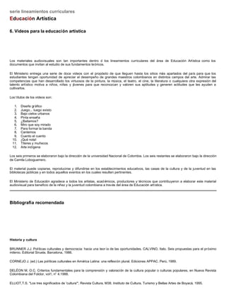 serie lineamientos curriculares
Educación Artística

6. Videos para la educación artística




Los materiales audiovisuales son tan importantes dentro d los lineamientos curriculares del área de Educación Artística como los
documentos que invitan al estudio de sus fundamentos teóricos.

El Ministerio entrega una serie de doce videos con el propósito de que lleguen hasta los sitios más apartados del país para que los
estudiantes tengan oportunidad de apreciar el desempeño de grandes maestros colombianos en distintos campos del arte. Admirar las
competencias que han desarrollado los virtuosos de la pintura, la música, el teatro, el cine, la literatura o cualquiera otra expresión del
talento artístico motiva a niños, niñas y jóvenes para que reconozcan y valoren sus aptitudes y generen actitudes que les ayuden a
cultivarlos.

Los títulos de los videos son:

  1.   Diseño gr áfico
  2.   Juego... luego existo
  3.   Bajo cielos urbanos
  4.   Pinta enseña
  5.   ¿Bailamos?
  6.   Miro que soy mirado
  7.   Para formar la banda
  8.   Cantemos
  9.   Cuento el cuento
 10.   ¡Qué nota!
 11.   Títeres y muñecos
 12.   Arte indígena

Los seis primeros se elaboraron bajo la dirección de la universidad Nacional de Colombia. Los seis restantes se elaboraron bajo la dirección
de Camila Loboguerrero.

El material puede copiarse, reproducirse y difundirse en los establecimientos educativos, las casas de la cultura y de la juventud en las
bibliotecas públicas y en todos aquellos eventos en los cuales resulten pertinentes.

El Ministerio de Educación agradece a todos los artistas, acad émicos, productores y técnicos que contribuyeron a elaborar este material
audiovisual para beneficio de la niñez y la juventud colombiana a través del área de Educación artística.




Bibliografía recomendada




Historia y cultura

BRUNNER J.J. Políticas culturales y democracia: hacia una teor ía de las oportunidades. CALVINO, Italo. Seis propuestas para el próximo
milenio. Editorial Siruela. Barcelona, 1986.

CORNEJO J. (ed.) Las políticas culturales en América Latina: una reflexión plural. Ediciones APPAC. Perú, 1989.

DELÉON M, O.C. Criterios fundamentales para la comprensión y valoración de la cultura popular o culturas populares, en Nueva Revista
Colombiana del Folclor, vol1, n° 4.1988.

ELLIOT,T.S. "Los tres significados de 'cultura'", Revista Cultura, M38. Instituto de Cultura, Turismo y Bellas Artes de Boyacá, 1995.
 