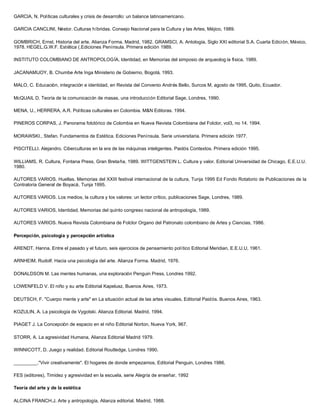 GARCIA, N. Políticas culturales y crisis de desarrollo: un balance latinoamericano.

GARCIA CANCLINI, Néstor. Culturas híbridas. Consejo Nacional para la Cultura y las Artes, Méjico, 1989.

GOMBRICH, Ernst. Historia del arte. Alianza Forma. Madrid, 1982. GRAMSCI, A. Antología, Siglo XXI editorial S.A. Cuarta Edición, México,
1978. HEGEL.G.W.F. Estética (.Ediciones Península. Primera edición 1989.

INSTITUTO COLOMBIANO DE ANTROPOLOGÍA, Identidad, en Memorias del simposio de arqueolog ía física, 1989.

JACANAMIJOY, B. Chumbe Arte Inga Ministerio de Gobierno, Bogotá, 1993.

MALO, C. Educación, integración e identidad, en Revista del Convenio Andrés Bello, Surcos M, agosto de 1995, Quito, Ecuador.

McQUAIL D. Teoría de la comunicación de masas, una introducción Editorial Sage, Londres, 1990.

MENA, U., HERRERA, A.R. Políticas culturales en Colombia. M&N Editoras. 1994.

PINEROS CORPAS, J. Panorama folclórico de Colombia en Nueva Revista Colombiana del Folclor, vol3, no 14. 1994.

MORAWSKI., Stefan. Fundamentos de Estética. Ediciones Península. Serie universitaria. Primera edición 1977.

PISCITELLI. Alejandro. Ciberculturas en la era de las máquinas inteligentes. Paidós Contextos. Primera edición 1995.

WILLIAMS, R. Cultura, Fontana Press, Gran Bretaña, 1989. WITTGENSTEIN L. Cultura y valor. Editorial Universidad de Chicago, E.E.U.U.
1980.

AUTORES VARIOS. Huellas. Memorias del XXIII festival internacional de la cultura, Tunja 1995 Ed Fondo Rotatorio de Publicaciones de la
Contraloría General de Boyacá, Tunja 1995.

AUTORES VARIOS. Los medios, la cultura y los valores: un lector crítico, publicaciones Sage, Londres, 1989.

AUTORES VARIOS, Identidad, Memorias del quinto congreso nacional de antropología, 1989.

AUTORES VARIOS. Nueva Revista Colombiana de Folclor Organo del Patronato colombiano de Artes y Ciencias, 1986.

Percepción, psicología y percepción artística

ARENDT, Hanna. Entre el pasado y el futuro, seis ejercicios de pensamiento político Editorial Meridian, E.E.U.U, 1961.

ARNHEIM, Rudolf. Hacia una psicología del arte. Alianza Forma. Madrid, 1976.

DONALDSON M. Las mentes humanas, una exploración Penguin Press, Londres 1992.

LOWENFELD V. El niño y su arte Editorial Kapelusz, Buenos Aires, 1973.

DEUTSCH, F. "Cuerpo mente y arte" en La situación actual de las artes visuales, Editorial Paidós. Buenos Aires, 1963.

KOZULIN, A. La psicología de Vygotski. Alianza Editorial. Madrid, 1994.

PIAGET J. La Concepción de espacio en el niño Editorial Norton, Nueva York, 967.

STORR, A. La agresividad Humana, Alianza Editorial Madrid 1979.

WINNICOTT, D. Juego y realidad. Editorial Routledge, Londres 1990.

_________."Vivir creativamente". El hogares de donde empezamos, Editorial Penguin, Londres 1986.

FES (editores), Timidez y agresividad en la escuela, serie Alegría de enseñar, 1992

Teoría del arte y de la estética

ALCINA FRANCH.J. Arte y antropología, Alianza editorial. Madrid, 1988.
 