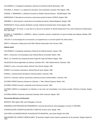 FALS BORDA, O. Investigación participativa, Ediciones de la Banda Oriental, Montevideo, 1987.

FACUNDO, A., ROJAS, C. La calidad de la educación: cómo entenderla y evaluarla, FES, Bogotá, 1990.

GUEDEZ, V., MENENDEZ, C. (Editores) Formación en Gestión Cultural Colcultura - SECAB Bogotá, 1994.

MARROQUIN, R. Manuales de convivencia y democracia escolar Fundación CEPECS, Bogotá, 1994.

ORDOÑEZ, C. Administración y desarrollo de comunidades educativas, Editorial Magisterio, Bogotá, 1995.

RODRIGUEZ R. Teoría y práctica del Diseño curricular. Editorial Universidad Santo Tomás, Bogotá, 1988.

RONDEROS, M.E. "El museo, un aula más en la vida de los escolares" en Revista Restauración Hoy, Centro Nacional de Restauración.
No.4, abril 1993.

SILVERA, E., CHAMORRO, E., ZAMORA, L. Música y expresión corporal, complemento a la guía de trabajo para Hogares Infantiles. ICBF.
Bogotá, 1982.

TAYLOR, R. Las tecnologías de la comunicación y el surgimiento de un curriculum global Trad. Alvaro Galvis.

WIRTH, A. Educación y trabajo para el año 2000. Editorial Jossey-Bass, San Francisco 1992.

Historia social

FALS BORDA O. Investigación participativa. Ediciones de la Banda Oriental. Uruguay, 1987.

MAIR L. Introducción a la Antropología social. Editorial Alianza Universidad. Madrid, 1982.

MELO, J.O. Colombia Hoy, perspectivas hacia el siglo XXI. Siglo XXI Editores. Bogotá, 1992.

PALACIOS M. Entre la legitimidad y la violencia, Colombia 1875 - 1994. Editorial Norma. Colombia, 1995.

PARRA R. y otros. La escuela violenta. Editorial Tercer Mundo. Bogotá, 1992.

PARRA R. Los maestros colombianos. Editorial Plaza & Janes. Bogotá, 1986.

PEARCE J. Colombia dentro del laberinto. Ediciones Altamir. Colombia, 1990.

ZULETA, E. Colombia: violencia, democracia y derechos humanos, Editorial Altamir. Colombia, 1991.

AUTORES VARIOS Violencia y literatura en Colombia, J. TittIer, Editorial Orígenes. Madrid, 1991.

AUTORES VARIOS Formación y desarrollo social, Ediciones Uninorte, 1995.

AUTORES VARIOS La investigación en Colombia, en las artes, las humanidades y las ciencias sociales. Ediciones Uniandes. Bogotá,
1991.

AUTORES VARIOS. Presencias y Ausencias Culturales. Editor Corprodic. Bogotá, 1993.

Documentos Ministerio de Educación

DECRETO 1860, Agosto 1994, serie Pedagogía y Currículo.

DESARROLLO DE PROCESOS DE PENSAMIENTO, memorias del seminario. Serie pedagogía y currículo, 5. OEA-MEN.

ETNOEDUCACION, CONCEPTUALIZACION Y ENSAYOS, Autores varios. Bogotá, 1990.

GUIA PARA LA ELABORACION DEL PLAN EDUCATIVO MUNICIPAL, serie Guías. Bogotá, Abril 1995.

INDICADORES DE LOGROS CURRICULARES, "El desarrollo integral humano desde la perspectiva de los procesos". Bogotá, Agosto de
1995.
 