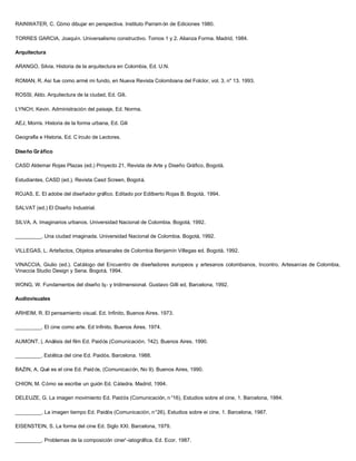 RAINWATER, C. Cómo dibujar en perspectiva. Instituto Parram ón de Ediciones 1980.

TORRES GARCIA, Joaquín. Universalismo constructivo. Tomos 1 y 2. Alianza Forma. Madrid, 1984.

Arquitectura

ARANGO, Silvia. Historia de la arquitectura en Colombia, Ed. U.N.

ROMAN, R. Así fue como armé mi fundo, en Nueva Revista Colombiana del Folclor, vol. 3, n" 13. 1993.

ROSSl, Aldo. Arquitectura de la ciudad, Ed. Gili.

LYNCH, Kevin. Administración del paisaje, Ed. Norma.

AEJ, Morris. Historia de la forma urbana, Ed. Gili

Geografía e Historia, Ed. C írculo de Lectores.

Diseño Gr áfico

CASD Aldemar Rojas Plazas (ed.) Proyecto 21, Revista de Arte y Diseño Gráfico, Bogotá.

Estudiantes, CASD (ed.), Revista Casd Screen, Bogotá.

ROJAS, E. El adobe del diseñador gráfico. Editado por Edilberto Rojas B. Bogotá, 1994.

SALVAT (ed.) El Diseño Industrial.

SILVA, A. Imaginarios urbanos. Universidad Nacional de Colombia. Bogotá, 1992.

_________. Una ciudad imaginada. Universidad Nacional de Colombia. Bogotá, 1992.

VILLEGAS, L. Artefactos, Objetos artesanales de Colombia Benjamín Villegas ed. Bogotá, 1992.

VINACCIA, Giulio (ed.). Catálogo del Encuentro de diseñadores europeos y artesanos colombianos, Incontro. Artesanías de Colombia,
Vinaccia Studio Design y Sena. Bogotá, 1994.

WONG, W. Fundamentos del diseño b¡- y tridimensional. Gustavo Gilli ed, Barcelona, 1992.

Audiovisuales

ARHEIM, R. El pensamiento visual. Ed. Infinito, Buenos Aires. 1973.

_________. El cine como arte. Ed Infinito, Buenos Aires. 1974.

AUMONT, |. Análisis del film Ed. Paidós (Comunicación, ?42). Buenos Aires. 1990.

_________. Estética del cine Ed. Paidós. Barcelona. 1988.

BAZIN, A. Qué es el cine Ed. Paid ós, (Comunicación, No 9). Buenos Aires, 1990.

CHION, M. Cómo se escribe un guión Ed. Cátedra. Madrid, 1994.

DELEUZE, G. La imagen movimiento Ed. Paidós (Comunicación, n °16), Estudios sobre el cine, 1. Barcelona, 1984.

_________. La imagen tiempo Ed. Paidós (Comunicación, n°26), Estudios sobre ei cine, 1. Barcelona, 1987.

EISENSTEIN, S. La forma del cine Ed. Siglo XXI. Barcelona, 1979.

_________. Problemas de la composición ciner'-iatográfica. Ed. Ecor. 1987.
 