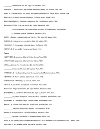 _________. El sentido del cine. Ed. Siglo XXI. Barcelona, 1979.

GODARD, J.L. Introduction á une Véritable Histoire du Cinema. Ed. Albatros, Paris, 1980.

KING, H. El carrete mágico, una historia del cine latinoamericano. Ed. Tercer Mundo. Bogot á, 1994.

MARTINEZ, H. Historia del cine colombiano. Ed Tercer Mundo. Bogotá, 1978.

MARTIN BARBERO, J. Televisión y melodrama. Ed. Tercer Mundo. Bogotá, 1992.

MERLEAU-PONTY. El ojo y el espíritu. Ed. Paidós. Barcelona, 1986.

_________. El mundo sensible y el problema de la expresión, ed. Nueva Visión, Buenos Aires.

________. Lo visible y lo invisible. Seix Barral. Barcelona, 1970.

MITRY, J. Estética y psicolog ía del cine Vols. 1 y 2. Ed. Siglo XXI. Madrid, 1989.

SADOUL, G. Historia del cine mundial Ed. Siglo XXI, Méjico, 1975.

TRUFFAUT, F. El cine según Hitchcock Alianza Ed. Madrid, 1990.

VERTOV, D. El cine ojo Ed. Fundamentos. Madrid, 1973.

Teatro

ALEXANDER, G. La etonia, Editorial Paidós, Buenos Aires, 1985.

ARISTOTELES. La poética, Editorial Porróa, México, 1987.

APPIA, A. L'oevre d'art vivant, Genéve, Ed. Atar, París 1921.

_________. L'acteur au XX sieclc, Ed. Seghers, París, 1974.

AYMERICH, C. y M., Expresión y arte en la escuela 1.2.3 ed Teide, Barcelona, 1970.

ADORNO, T.W, Teoría Estética. Ed. Eunaudi, Torino, 1975.

AUERBACH, E., Mimesis (I y II), Eunaudi, Torino, 1979.

ARTAUD, A., Le Thcatre et son doublc ed Gallimard, París, 1964.

BAIXAS, O., Juegos de expresión, Ed. hogar del libro, Barcelona, 1966.

BACHELARD, G. La intuición del instante, Ed. Siglo XX, Buenos Aires, 1973.

_________. La poética del espacio, Fondo de Cultura Económico, Buenos Aires, 1965.

BALASKAS, A., La vida del cuerpo. Editorial Paidós, Buenos Aires, 1983.

BRECHT, B. Escritos sobre teatro. Ed. Nueva visión, Buenos Aires, 1970.

__________. Pequeño organón para el teatro. Ed. Primer Acto No 86.

BROOK, P. El espacio vacío. Ediciones Península. Barcelona, 1969.

_________. Le diable c'est I' ennui, Ed. Actes sud-Paiers, París, 1991.

BOAL, A. 200 juegos y ejercicios para el acto y no actor, 1975 Calabrese, O. La era neobarroca, Ed. Cátedra, 1994.

CAILLOIS, R. Teoría de los juegos, Seix Barral, Barcelona, 1958.
 