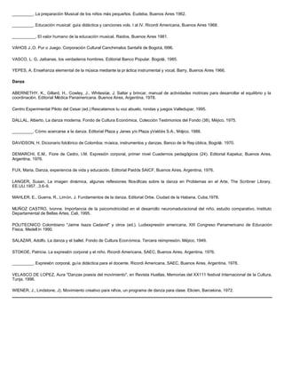 _________. La preparación Musical de los niños más pequeños. Eudeba, Buenos Aires 1962.

_________. Educación musical: guía didáctica y canciones vols. I al IV. Ricordi Americana, Buenos Aires 1968.

__________. El valor humano de la educación musical. Raidos, Buenos Aires 1981.

VAHOS J.,O. Pur o Juego. Corporación Cultural Canchimalos Santafé de Bogotá, I996.

VASCO, L. G. Jaibanas, los verdaderos hombres, Editorial Banco Popular. Bogotá, 1985.

YEPES, A. Enseñanza elemental de la música mediante la pr áctica instrumental y vocal, Barry, Buenos Aires 1966.

Danza

ABERNETHY, K., Gillard, H., Cowley, J., Whitesiüe, J. Saltar y brincar, manual de actividades motrices para desarrollar el equilibrio y la
coordinación. Editorial Médica Panamericana. Buenos Aires, Argentina, 1978.

Centro Experimental Piloto del Cesar (ed.) Rescatamos tu voz abuelo, rondas y juegos Valledupar, 1995.

DALLAL, Alberto. La danza moderna. Fondo de Cultura Económica, Colección Testimonios del Fondo (38), Méjico, 1975.

_________. Cómo acercarse a la danza. Editorial Plaza y Janes y/o Plaza yValdés S.A., Méjico, 1988.

DAVIDSON, H. Dicionario folclórico de Colombia; música, instrumentos y danzas. Banco de la Rep ública, Bogotá. 1970.

DEMARCHI, E.M., Fiore de Cedro, I.M. Expresión corporal, primer nivel Cuadernos pedagógicos (24). Editorial Kapeluz, Buenos Aires,
Argentina, 1976.

FUX, Maria. Danza, experiencia de vida y educación. Editorial Paidós SAICF, Buenos Aires, Argentina, 1976.

LANGER, Susan, La imagen dinámica, algunas reflexiones filosóficas sobre la danza en Problemas en el Arte, The Scribner Library,
EE.UU.1957. ,3.6-9.

MAHLER, E., Guerra, R., Limón, J. Fundamentos de la danza. Editorial Orbe. Ciudad de la Habana, Cuba,1978.

MUÑOZ CASTRO, Ivonne. Importancia de la psicomotricidad en el desarrollo neuromaduracional del niño, estudio comparativo. Instituto
Departamental de Bellas Artes, Cali, 1995.

POLITECNICO Colombiano "Jaime Isaza Cadavid" y otros (ed.). Ludiexpresión americana, XIII Congreso Panamericano de Educación
Física, Medell ín 1990.

SALAZAR, Adolfo. La danza y el ballet. Fondo de Cultura Económica. Tercera reimpresión. Méjico, 1949.

STOKOE, Patricia. La expresión corporal y el niño. Ricordi Americana, SAEC, Buenos Aires, Argentina, 1976.

_________. Expresión corporal, guía didáctica para el docente. Ricordi Americana, SAEC, Buenos Aires, Argentina, 1978.

VELASCO DE LOPEZ, Aura "Danzas poesía del movimiento", en Revista Huellas, Memorias del XX111 festival Internacional de la Cultura,
Tunja, 1996.

WIENER, J., Lindstone, J). Movimiento creativo para niños, un programa de danza para clase. Elicien, Barcelona, 1972.
 