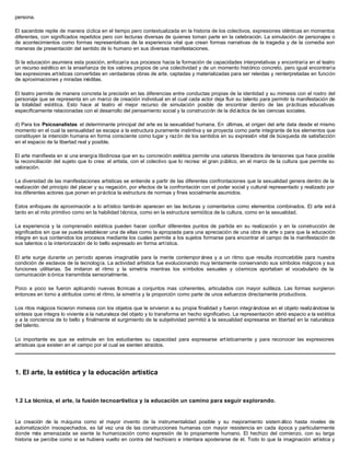 persona.

El sacerdote repite de manera cíclica en el tiempo pero contextualizada en la historia de los colectivos, expresiones idénticas en momentos
diferentes, con significados repetidos pero con lecturas diversas de quienes toman parte en la celebración. La simulación de personajes o
de acontecimientos como formas representativas de la experiencia vital que crean formas narrativas de la tragedia y de la comedia son
maneras de presentación del sentido de lo humano en sus diversas manifestaciones.

Si la educación asumiera esta posición, enfocaría sus procesos hacia la formación de capacidades interpretativas y encontraría en el teatro
un recurso estético en la enseñanza de los valores propios de una colectividad y de un momento histórico concreto, pero igual encontraría
las expresiones artísticas convertidas en verdaderas obras de arte, captadas y materializadas para ser releídas y reinterpretadas en función
de aproximaciones y miradas inéditas.

El teatro permite de manera concreta la precisión en las diferencias entre conductas propias de la identidad y su mimesis con el rostro del
personaje que se representa en un marco de creación individual en el cual cada actor deja fluir su talento para permitir la manifestación de
la totalidad estética. Esto hace al teatro el mejor recurso de simulación posible de encontrar dentro de las prácticas educativas
específicamente relacionadas con el desarrollo del pensamiento social y la construcción de la did áctica de las ciencias sociales.

d) Para los Psicoanalistas el determinante principal del arte es la sexualidad humana. En últimas, el origen del arte data desde el mismo
momento en el cual la sensualidad se escapa a la estructura puramente instintiva y se proyecta como parte integrante de los elementos que
constituyen la intención humana en forma consciente como lugar y razón de los sentidos en su expresión vital de búsqueda de satisfacción
en el espacio de la libertad real y posible.

El arte manifiesta en sí una energía libidinosa que en su concreción estética permite una catarsis liberadora de tensiones que hace posible
la reconciliación del sujeto que lo crea: el artista, con el colectivo que lo recrea: el gran público, en el marco de la cultura que permite su
valoración.

La diversidad de las manifestaciones artísticas se entiende a partir de las diferentes confrontaciones que la sexualidad genera dentro de la
realización del principio del placer y su negación, por efectos de la confrontación con el poder social y cultural representado y realizado por
los diferentes actores que ponen en práctica la estructura de normas y fines socialmente asumidos.

Estos enfoques de aproximación a lo artístico tambi én aparecen en las lecturas y comentarios como elementos combinados. El arte est á
tanto en el mito primitivo como en la habilidad técnica, como en la estructura semiótica de la cultura, como en la sexualidad.

La experiencia y la comprensión estética pueden hacer confluir diferentes puntos de partida en su realización y en la construcción de
significados sin que se pueda establecer una de ellas como la apropiada para una apreciación de una obra de arte o para que la educación
integre en sus contenidos los procesos mediante los cuales permite a los sujetos formarse para encontrar el campo de la manifestación de
sus talentos o la interiorización de lo bello expresado en forma artística.

El arte surge durante un período apenas imaginable para la mente contempor ánea y a un ritmo que resulta inconcebible para nuestra
condición de esclavos de la tecnología. La actividad artística fue evolucionando muy lentamente conservando sus símbolos mágicos y sus
funciones utilitarias. Se imitaron el ritmo y la simetría mientras los símbolos sexuales y cósmicos aportaban el vocabulario de la
comunicación ic ónica transmitida sensorialmente.

Poco a poco se fueron aplicando nuevas t cnicas a conjuntos mas coherentes, articulados con mayor sutileza. Las formas surgieron
                                              é
entonces en torno a atributos como el ritmo, la simetría y la proporción como parte de unos esfuerzos directamente productivos.

Los ritos mágicos hicieron mimesis con los objetos que le sirvieron a su propia finalidad y fueron integrándose en el objeto realizándose la
síntesis que integra lo viviente a la naturaleza del objeto y lo transforma en hecho significativo. La representación abrió espacio a la estética
y a la conciencia de lo bello y finalmente el surgimiento de la subjetividad permitió a la sexualidad expresarse en libertad en la naturaleza
del talento.

Lo importante es que se estimule en los estudiantes su capacidad para expresarse artísticamente y para reconocer las expresiones
artísticas que existen en el campo por el cual se sienten atraídos.




1. El arte, la estética y la educación artística



1.2 La técnica, el arte, la fusión tecnoartística y la educación un camino para seguir explorando.


La creación de la máquina como el mayor invento de la instrumentalidad posible y su mejoramiento sistem ático hasta niveles de
automatización insospechados, es tal vez una de las construcciones humanas con mayor resistencia en cada época y particularmente
donde más amenazada se siente la humanización como expresión de lo propiamente humano. El hechizo del comienzo, con su larga
historia se percibe como si se hubiera vuelto en contra del hechicero e intentara apoderarse de él. Todo lo que la imaginación artística y
 