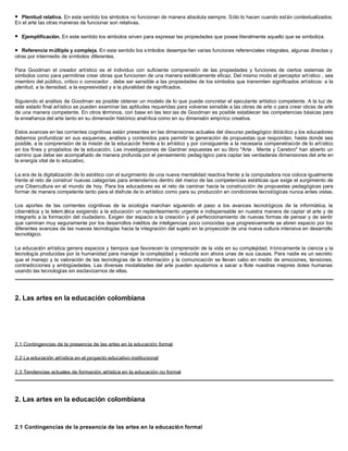l Plenitud relativa. En este sentido los símbolos no funcionan de manera absoluta siempre. Sólo lo hacen cuando están contextualizados.
En el arte las otras maneras de funcionar son relativas.

l   Ejemplificación. En este sentido los símbolos sirven para expresar las propiedades que posee literalmente aquello que se simboliza.

l  Referencia múltiple y compleja. En este sentido los símbolos desempe ñan varias funciones referenciales integrales, algunas directas y
otras por intermedio de símbolos diferentes.

Para Goodman el creador artístico es el individuo con suficiente comprensión de las propiedades y funciones de ciertos sistemas de
símbolos como para permitirse crear obras que funcionen de una manera estéticamente eficaz. Del mismo modo el perceptor artístico , sea
miembro del público, crítico o conocedor , debe ser sensible a las propiedades de los símbolos que transmiten significados artísticos: a la
plenitud, a la densidad, a la expresividad y a la pluralidad de significados.

Siguiendo el análisis de Goodman es posible obtener un modelo de lo que puede concretar el ejecutante artístico competente. A la luz de
este estado final artístico se pueden examinar las aptitudes requeridas para volverse sensible a las obras de arte o para crear obras de arte
de una manera competente. En otros términos, con base en las teor ías de Goodman es posible establecer las competencias básicas para
la enseñanza del arte tanto en su dimensión histórico analítica como en su dimensión empírico creativa.

Estos avances en las corrientes cognitivas están presentes en las dimensiones actuales del discurso pedagógico didáctico y los educadores
debemos profundizar en sus esquemas, análisis y contenidos para permitir la generación de propuestas que respondan, hasta donde sea
posible, a la comprensión de la misión de la educación frente a lo artístico y por consiguiente a la necesaria compenetración de lo artístico
en los fines y propósitos de la educación. Las investigaciones de Gardner expuestas en su libro "Arte , Mente y Cerebro" han abierto un
camino que debe ser acompañado de manera profunda por el pensamiento pedag ógico para captar las verdaderas dimensiones del arte en
la energía vital de lo educativo.

La era de la digitalización de lo estético con el surgimiento de una nueva mentalidad reactiva frente a la computadora nos coloca igualmente
frente al reto de construir nuevas categorías para entendernos dentro del marco de las competencias estéticas que exige el surgimiento de
una Cibercultura en el mundo de hoy. Para los educadores es el reto de caminar hacia la construcción de propuestas pedagógicas para
formar de manera competente tanto para el disfrute de lo artístico como para su producción en condiciones tecnológicas nunca antes vistas.

Los aportes de las corrientes cognitivas de la sicología marchan siguiendo el paso a los avances tecnológicos de la informática, la
cibernética y la telem ática exigiendo a la educación un replanteamiento urgente e indispensable en nuestra manera de captar el arte y de
integrarlo a la formación del ciudadano. Exigen dar espacio a la creación y al perfeccionamiento de nuevas formas de pensar y de sentir
que caminan muy seguramente por los desarrollos inéditos de inteligencias poco conocidas que progresivamente se abren espacio por los
diferentes avances de las nuevas tecnologías hacia la integración del sujeto en la proyección de una nueva cultura intensiva en desarrollo
tecnológico.

La educación artística genera espacios y tiempos que favorecen la comprensión de la vida en su complejidad. Irónicamente la ciencia y la
tecnología producidas por la humanidad para manejar la complejidad y reducirla son ahora unas de sus causas. Para nadie es un secreto
que el manejo y la valoración de las tecnologías de la información y la comunicación se llevan cabo en medio de emociones, tensiones,
contradicciones y ambigüedades. Las diversas modalidades del arte pueden ayudarnos a sacar a flote nuestras mejores dotes humanas
usando las tecnologías sin esclavizarnos de ellas.




2. Las artes en la educación colombiana




2.1 Contingencias de la presencia de las artes en la educación formal

2.2 La educación artística en el proyecto educativo institucional

2.3 Tendencias actuales de formación artística en la educación no formal




2. Las artes en la educación colombiana



2.1 Contingencias de la presencia de las artes en la educación formal
 