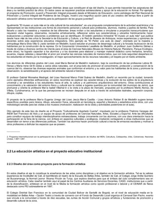 En los proyectos pedagógicos se conjugan distintas áreas que constituyen el eje del diseño, lo que permite trascender las asignaturas del
área y su sentido practico de oficio. En estos casos se requieren practicas extraescolares y apoyo de la educación no formal. Por ejemplo,
el programa de Promoción Juvenil y Prevención Integral propuesto desde el Ministerio de Educación, como estrategia del Plan Nacional de
Prevención y Control Integral del Problema de las Drogas, mostró una magnifica opción para el uso creativo del tiempo libre a partir de
educación artística como herramienta para la participación de los grupos juveniles2.

Igualmente "El museo un aula más en la vida cultural de los estudiantes", es una propuesta complementaria de la actividad acad émica y ha
representado en las instituciones una forma de crecimiento personal y cultural para profesores, alumnos, madres y padres de familia. Para
llevarlo a cabo los maestros y maestras de las diferentes áreas invitan a los estudiantes a vincularse a proyectos transcurriculares que
requieren visitar lugares, observarlos, recrearlos artísticamente, reflexionar sobre sus características y ubicarlos históricamente; hacer
evaluaciones y presentar soluciones a problemas que se identifiquen. El boletín periódico trimestral "El museo un aula más" que publica
desde hace más de tres años la Secretaría de Educación y Cultura, y la Red de Museos de Antioquia, reúne experiencias y opiniones de
docentes sobre esta experiencia educativa integradora. Otro ejemplo es "El Peñol: una aula de clase", orientado por la maestra y
antropóloga María Elvia Villa G ¡raido también en Medellín, buscó estudiar el proceso de desarraigo cultural y la forzada reubicación de los
habitantes por la construcción de la represa. En la Corporación Universitaria Lasallista de Medellín, el profesor Juan Guillermo Gómez a
través de visitas a diversos centros de interés para el área de Ciencias Naturales (Museo de Historia Natural, Planetario, Parque Ecológico,
entre otros), ha logrado capacitar a los alumnos y a los docentes para elaborar y manejar material didáctico como herbarios, terrarios,
acuarios, mapas celestes y desarrollar el amor por enseñar las ciencias naturales de manera lúdica, que con toda seguridad despertara en
los estudiantes el interés por la investigación, el mejor aprovechamiento de los recursos naturales y el respeto por el medio ambiente.

Los alumnos de diferentes grados del Liceo José María Bernal de Medell ín realizaron, bajo la coordinación de las profesoras Leticia M.
Henao y María Irene Gil B visitas a varios sitios naturales, con el prop ósito de promover el conocimiento, protección y conservación de la
cuenca del río, observar las diversas especies animales que conforman el entorno y su valor para los habitantes de la zona y promover la
observación, la sensibilización y el aprecio del ambiente natural e histórico.

El profesor Gabriel Monsalve Madrigal, del Liceo Nacional Marco Fidel Suárez de Medellín, diseñó un recorrido por la ciudad, tomando
como ejemplos diferentes edificaciones; en estos recorridos se explican las caracter ísticas y la evolución de los estilos de la arquitectura
universal y se sensibiliza a los estudiantes hacia el arte, la cultura y el patrimonio arquitectónico del entorno. Otras contribuciones al
conocimiento y la valoración del entorno físico y cultural son la visitas a lugares queridos por la comunidad del municipio de Jericó, que
promueve y orienta la profesora Mar ía Isabel Villamar ín o la visita a la plaza de mercado, propuesta por la profesora Marilú Alonso, de
Villeta, Cundinamarca, en la que las percepciones se recrean después en el aula a través de actividades teatrales, expresión corporal,
dibujos, coplas.

El proyecto de la profesora María Eugenia Urrego del Liceo Jesús Mar ía Castilla - Liceo Antonio Roldan B de Medellín sugiere temas
específicos posibles para música, dibujo, educación física, educación en tecnolog ía, español y literatura y estadística entre otros, con una
metodología sencilla para las visitas a los museos (motivación, realización de la visita y actividades posteriores en el aula).

Otro ejemplo de este tipo de diseño es el Proyecto "Culturalmente Apartado Cuenta", impulsado por la profesora Thelmira Vanegas del
INEM San Francisco de Asís y un equipo de apoyo de profesores de Ciencias Naturales, Artes, Sociales y Espa ñol. Ante las dificultades
para constituir equipos de trabajo interdisciplinarios extraescolares, trabaja únicamente con los alumnos, con una clara orientación hacia la
participación en la feria de la ciencia, con énfasis en aspectos culturales y ecológicos, irradiando contagiando a otras instituciones que se
desarrollan sin temor a las diferencias políticas. También los alumnos hacen promoción cultural a trav és de emisoras escolares y motivan a
otros profesores a disfrutar los espacios que se poseen.

__________

2. Programa Interinstitucional con la participaci ón de la Dirección General de Educación de Adultos del MEN, Colcultura, Coldeportes, Icfes, Colciencias, Naciones
Unidas, 1.987-1.997.




2.2 La educación artística en el proyecto educativo institucional



2.2.3 Diseño del área como proyecto para la formación artística


En estos diseños el eje lo constituye la enseñanza de las artes como disciplinas y el objetivo es la formación artística. Tal es la valiosa
experiencia de Incolballet de Cali, el bachillerato en teatro de la Escuela de Bellas Artes, también de Cali, el Colegio Jorge Ardila Quintero
de Bucaramanga, la Normal Leonor Álvarez Pinzón de Tunja, que explora diseños para que el énfasis del ciclo complementario sea en
educación artística. Cabe reseñar también aquí el papel de los Centros Auxiliares de Servicios Docentes, CASD, instituciones que a partir
de la diversificación, enfatizan en el nivel de la Media la formación artística como opción profesional o laboral y el CEINAR de Neiva
destacado como PEI sobresaliente en 1997.

El Colegio Distrital San Francisco en la comunidad de Ciudad Bolívar de Santafé de Bogotá, en el nivel de educación media en la
modalidad en Bellas Artes - Opción Teatro a través de convenio con el Fondo de Desarrollo Local organiza el Carnaval San Pacho, evento
que vincula a la comunidad a través de diez escuelas, las Juntas de Acción Comunal y grupos artísticos y fundaciones de promoción y
desarrollo cultural de la zona.
 