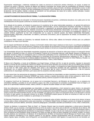 Experimentar metodologías y didácticas mediante las cuales se promueva la producción artística individual y en equipo, el placer de
compartir los gustos y aficiones, requiere de talleres que elaboren propuestas que recojan todas las posibilidades de expresión artística
clásica y tradicional, conformación de grupos corales y de conjuntos musicales, grupos de teatro, de danzas, estudiantinas y tunas, no sólo
para la infancia y juventud, también para abrir posibilidades de formación a otros miembros de la comunidad. Por ejemplo, entre alumnos y
ex-alumnos, con los padres, madres y vecinos, en asociación con las parroquias, las casas de la cultura, centros culturales, museos,
fundaciones, clubes, entre otras muchas posibilidades.

LAS INSTITUCIONES DE EDUCACIÓN NO FORMAL Y LA EDUCACIÓN FORMAL

Innumerables instituciones de educación no formal promueven importantes encuentros y certámenes educativos, los cuales junto con las
manifestaciones de arte popular conforman el universo de la educación artística.

En la década de los setenta, se fortaleció la presencia en la academia de las artes tradicionales populares y en general del patrimonio
artístico local y nacional. A la luz de las políticas culturales internacionales y de las orientaciones educativas nacionales, el entonces
Instituto Colombiano de Cultura, inició un proceso de formación y capacitación de personas idóneas para el cuidado y restauración del
patrimonio mueble e inmueble del país, mediante convenios con instituciones directamente relacionadas con el tema. Las orquestas, el
Teatro Cultural del Parque Nacional, entre otras dependencias, se han venido favoreciendo con el apoyo a la investigación cultural y a la
creación artística. Igualmente se han visto enriquecidas con su apoyo la creación popular, las fiestas tradicionales Municipales,
Departamentales, Regionales y Nacionales, los talleres y seminarios comunitarios, para la capacitación de artistas, de educadores y de
gestores culturales.

El programa CREA, iniciado por Colcultura, ha realizado durante los últimos años, talleres de formación artística para una población
constituida en su mayoría por docentes.

Con la creación del Ministerio de Cultura, el apoyo a la formación artística tiene mayor cobertura en todo el país. Los enfoques pedagógicos
que aplic ó Colcultura y sus vínculos teóricos y prácticos con las políticas de la Educación Formal que propone el Ministerio de Educación
Nacional, abren camino para proyectos que articulen la formación artística no formal con el desarrollo de talentos detectados en la escuela.

Las Universidades del país han desarrollado importantes programas de educación no formal en artes para el apoyo a la educación formal;
por ejemplo, la facultad de Artes y la oficina de Divulgación Cultural de la Universidad Nacional, sede Bogotá, apoyaron al Ministerio de
Educación durante la etapa de investigación para la construcción participativa de los Lineamientos del área de Educación Artística. El
Departamento de M    úsica de la Universidad Pedag ógica ha coordinado los Encuentros Iberoamericanos realizados en 1991 y 1995 de
Educación Musical. La Universidad de La Sabana realiza el Seminario -Taller Internacional de la Educación en Artes Plásticas y Visuales. La
Universidad del Valle lidera su nuevo programa Multitalleres de Música, Teatro y Artes Plásticas.

El Banco de la República, a través de la Biblioteca Luis Angel Arango, el Museo del Oro, la sala de conciertos, impulsan la educación
artística no formal del país proponiendo criterios de calidad. Uno de los tantos ejemplos que se podrían citar son los talleres para docentes
que se ofrecen en torno a muestras regionales y de las colecciones de los museos, o el programa de Cajas Didácticas del Museo del Oro,
que se inició en 1987. Estas cajas son utilizadas como apoyo a las instituciones escolares del país. Igualmente, esta institución en
coordinación con el Instituto Nacional de Antropología, ha auspiciado m de ciento cincuenta investigaciones y m de cuarenta
                                                                               ás                                             ás
publicaciones en arqueología colombiana, gran apoyo para los proyectos culturales escolares.

En esta misma línea, las asociaciones de artesanos y Artesanías de Colombia han desarrollado una labor importante a trav és del Centro de
Investigación y Documentación Artesanal CENDAR que reúne, produce y estudia documentos sobre el tema artesanal y sobre el arte
popular; su historia, su valor estético, respecto a la identidad cultural y sobre la ocupación en este campo de las artes.

El programa Cuclí-Cuclí de Colciencias, con el apoyo de la Universidad Nacional y del Ministerio de Educación, es un programa de
actividades infantiles y juveniles en el cual invitando a jugar a los niños, se promueve la curiosidad, la sensibilidad hacia la imagen y el
gusto por el aprendizaje mediante revistas, videos y afiches. En algunas escuelas trabajan con esos materiales.

Entre las instituciones no gubernamentales que desarrollan un trabajo sobresaliente a nivel nacional en apoyo directo a la educación
artística formal está la fundación BATUTA que viene perfeccionando un proyecto pedagógico musical nacional que involucra ni ños niñas,
jóvenes y docentes. FUNMUSICA de Ginebra Valle, que ya es ampliamente reconocida en el país por su labor de divulgación de la música
andina a través del Festival del Mono Nuñez. En Cali, Incolballet, que adem ás de su labor en la educación formal, en la educación no formal
ha hecho un gran aporte a la educación artística en la danza. FUNDANZA prepara grupos de danza de docentes en cada uno de los
municipios del Quindío, quienes multiplican su aprendizaje con los alumnos.

El Patronato Colombiano de Artes y Oficios, ha incentivado la investigación sobre el folclor colombiano en el campo de la música, la danza
y de las artes y ofrece continuamente cursos para docentes. La Fundación Rafael Pombo de Bogotá, pionera en el trabajo de expresión
artística infantil, promueve talleres, seminarios, asesorías pedag ógicas y actividades culturales que benefician a niños, niñas e instituciones.

También se destacan, la experiencia "Rabo de Nube", en Tibasosa, Boyacá, lugar de encuentro pedag ógico y cultural para el desarrollo
artístico infantil, que se proyecta a nivel departamental con el fin de construir una cultura para la atención y el bienestar de la infancia. Allí
se producen programas de radio comunitaria con la participación de niños y niñas y se cuenta con un centro de documentación sobre y
para la infancia. En el Departamento del Atlántico la organización FUNDAR, vincula a más de cien instituciones escolares durante el año en
torno al Festival de Arte Estudiantil, donde el esfuerzo y la ilusión de miles de niños se hacen presentes con la danza, el teatro, la música,
las artes plásticas, las narraciones y la literatura. En el departamento del Meta, la Corporación Cultural Menegua en Puerto López, donde
todavía podemos maravillarnos al ver chigüiros jugando en sus lagunas, venados escabull éndose entre los morichales que erizan la
sabana, águilas, lapas, armadillos, osos hormigueros. Las necesidades de expresión están ligadas a la supervivencia de una sociedad, por
 