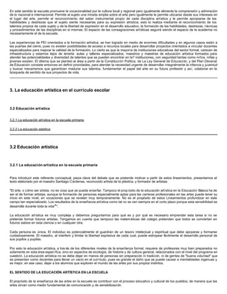 En este sentido la escuela promueve la vocacionalidad por la cultura local y regional pero igualmente alimenta la comprensión y admiración
de lo nacional e internacional. Permite al sujeto una mirada amplia sobre el arte pero igualmente le permite ubicarse desde sus intereses en
el lugar del arte, permite el reconocimiento del saber instrumental propio de cada disciplina artística y le permite apropiarse de las
habilidades y destrezas que el sujeto siente necesarias para su expresión artística; esto lo realiza mediante el reconocimiento de los
talentos propios de cada sujeto y de la libertad de expresión en el desarrollo educativo, la formación de las habilidades, destrezas, t écnicas
y procedimientos de las disciplinas en si mismas. El espacio de las consagraciones artísticas seguirá siendo el espacio de la academia no
necesariamente el de la escuela.

Las experiencias de PEI orientados a la formación artística, se han logrado en medio de enormes dificultades y en algunos casos están a
las puertas del cierre, pues no existen posibilidades de acceso a recursos locales para desarrollar proyectos orientados a vincular docentes
especializados para mejorar la calidad de la formación. Lo cierto es que la mayoría de instituciones educativas del sector formal, carecen de
infraestructura y estamos lejos de tenerla: aulas y talleres especializados, maestros y maestras de educación artística formados para
atender las potencialidades y diversidad de talentos que se pueden encontrar en la? instituciones, con seguridad tantas como niños, niñas y
jóvenes existen. El dilema que se planteó al área a partir de la Constitución Política, de La Ley General de Educación, y del Plan Decenal
de Educación consiste entonces en definir prioridades, para atender la necesidad urgente de desarrollar integralmente la infancia y juventud
y buscar mecanismos que garanticen madurar sus talentos, fundamentar el papel del arte en su futura profesión y así, colaborar en la
búsqueda de sentido de sus proyectos de vida.




3. La educación artística en el currículo escolar



3.2 Educación artística


3.2.1 La educación artística en la escuela primaria

3.2.2 La educación estética




3.2 Educación artística



3.2.1 La educación artística en la escuela primaria


Para introducir este referente conceptual, pieza clave del debate que se pretende motivar a partir de estos lineamientos, presentamos el
texto elaborado por el maestro Santiago Cárdenas, reconocido artista de la plástica, y formador de artistas:

"El arte, o cómo ser artista, no es cosa que se pueda enseñar. Tampoco el prop ósito de la educación artística en la Educación Básica ha de
ser el de formar artistas; aunque la formación de personas especialmente aptas para las carreras profesionales en las artes puede tener su
inicio en este nivel, en vocaciones que se revelan muy tempranamente. No es el propósito de estos Lineamientos profundizar en este
campo tan especializado. Los resultados de la enseñanza artística como tal no se ven siempre en el corto plazo porque esta sensibilidad se
desarrolla durante toda la vida 4 ".

La educación art ística es muy compleja y debemos preguntarnos para qué es y por qué es necesario emprender esta tarea si no se
pretende formar futuros artistas. Tengamos en cuenta que tampoco las matemáticas del colegio pretenden que todos se conviertan en
futuros sabios en esta ciencia o en cualquier otra.

Cada persona es única. El individuo es potencialmente el guardián de un tesoro intelectual y espiritual que debe apoyarse y formarse
cuidadosamente. El maestro, al interferir y limitar la libertad expresiva de cada cual, puede estropear fácilmente el desarrollo personal de
sus pupilos y pupilas.

Por esto la educación artística, a trav és de los diferentes niveles de la enseñanza formal, requiere de profesores muy bien preparados no
solamente en esta área específica, sino en aspectos de sicología, de historia y de cultura general, relacionados con el nivel del programa en
cuestión. La educación artística no se debe dejar en manos de personas sin preparación ni tradición, ni de gentes de "buena voluntad" que
se presentan como docentes para llenar un vacío en el currículo, pues es grande el daño que se puede causar a mentalidades ingenuas y
es mejor, en ese caso, dejar a los alumnos que exploren el mundo de las artes por sus propios instintos.

EL SENTIDO DE LA EDUCACIÓN ARTÍSTICA EN LA ESCUELA

El propósito de la enseñanza de las artes en la escuela es contribuir con el proceso educativo y cultural de los pueblos; de manera que las
artes sirvan como medio fundamental de comunicación y de sensibilización.
 