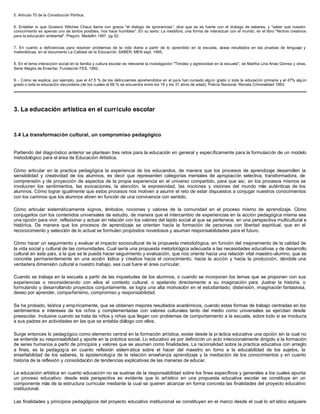 5. Artículo 70 de la Constitución Política.


6. Entablar lo que Gustavo Wilches Chaux llama con gracia "el dialogo de ignorancias", dice que se es fuerte con el di álogo de saberes, y "saber que nuestro
conocimiento es apenas uno de tantos posibles, nos hace humildes". En su texto: La metáfora, una forma de interactuar con el mundo, en el libro "Nichos creativos
para la educación ambiental". Pregón, Medellín 1997, pg 52.


7. En cuanto a deficiencias para resolver problemas de la vida diaria a partir de lo aprendido en la escuela, véase resultados en las pruebas de lenguaje y
matemáticas, en el documento La Calidad de la Educación, SABER, MEN sept. 1995.


8. En el tema interacción social en la familia y cultura escolar es relevante la investigación "Timidez y agresividad en la escuela", de Martha Lina Arias Gómez y otras.
Serie Alegría de Enseñar, Fundación FES, 1992.


9. - Cómo se explica, por ejemplo, que el 47,5 % de los delincuentes aprehendidos en el pa ís han cursado alg ún grado o toda la educación primaria y el 47% algún
grado o toda la educación secundaria (de los cuales el 68 % se encuentra entre los 18 y los 31 años de edad). Policía Nacional. Revista Criminalidad 1993.




3. La educación artística en el currículo escolar



3.4 La transformación cultural, un compromiso pedagógico


Partiendo del diagnóstico anterior se plantean tres retos para la educación en general y específicamente para la formulación de un modelo
metodológico para el área de Educación Artística.

Cómo articular en la practica pedagógica la experiencia de los educandos, de manera que los procesos de aprendizaje desarrollen la
sensibilidad y creatividad de los alumnos, es decir que representen categorías mentales de apropiación selectiva, transformadora, de
comprensión y de proyección de aspectos de la propia experiencia en el universo compartido, para que así, en los procesos mismos se
involucren los sentimientos, las evocaciones, la atención, la expresividad, las nociones y visiones del mundo más auténticas de los
alumnos. Cómo lograr igualmente que estos procesos nos motiven a asumir el reto de estar dispuestos a conjugar nuestros conocimientos
con los caminos que los alumnos abren en función de una convivencia con sentido.

Cómo articular sistemáticamente signos, s     ímbolos, nociones y valores de la comunidad en el proceso mismo de aprendizaje. Cómo
conjugarlos con los contenidos universales de estudio, de manera que el intercambio de experiencias en la acción pedagógica misma sea
una opción para vivir, reflexionar y actuar en relación con los valores del tejido social al que se pertenece, en una perspectiva multicultural e
histórica. De manera que los procesos de aprendizaje se orienten hacia la formación de personas con libertad espiritual, que en el
reconocimiento y selección de lo actual se formulen propósitos novedosos y asuman responsabilidades para el futuro.

Cómo hacer un seguimiento y evaluar el impacto sociocultural de la propuesta metodológica, en función del mejoramiento de la calidad de
la vida social y cultural de las comunidades. Cual sería una propuesta metodológica adecuada a las necesidades educativas y de desarrollo
cultural en este país, a la que se le pueda hacer seguimiento y evaluación, que nos oriente hacia una relación vital maestro-alumno, que se
concrete permanentemente en una acción lúdica y creativa hacia el conocimiento, hacia la acción y hacia la producción, dándole una
verdadera dimensión cultural a nuestro trabajo, sea cual fuere el área curricular.

Cuando se trabaja en la escuela a partir de las inquietudes de los alumnos, o cuando se incorporan los temas que se proponen con sus
experiencias o reconsiderando con ellos el contexto cultural, o apelando directamente a su imaginación para ¡lustrar la historia, o
formulando y desarrollando proyectos conjuntamente, se logra una alta motivación en el estudiantado, distensión, imaginación fantasiosa,
deseo por aprender, compañerismo, compromiso y responsabilidad.

Se ha probado, teórica y empíricamente, que se obtienen mejores resultados académicos, cuando estas formas de trabajo centradas en los
sentimientos e intereses de los niños y complementadas con valores culturales tanto del medio como universales se ejercitan desde
preescolar. Inclusive cuando se trata de niños y niñas que llegan con problemas de comportamiento a la escuela, sobre todo si se involucra
a sus padres en actividades en las que se entabla diálogo con ellos.

Surge entonces lo pedagógico como elemento central en la formación artística, existe desde la pr áctica educativa una opción sin la cual no
se entiende su responsabilidad y aporte en la práctica social. Lo educativo es por definición un acto intencionalmente dirigido a la formación
de seres humanos a partir de principios y valores que se asumen como finalidades. La racionalidad sobre la practica educativa con arreglo
a fines, es la pedagogía en cuanto reflexión sistem ática sobre el hacer del maestro en torno a la educabilidad de los sujetos, la
enseñabilidad de los saberes, la epistemología de la relación enseñanza aprendizaje y la mediación de los conocimientos y en cuanto
historia de la reflexión y consolidación de tendencias explicativas de las maneras de educar.

La educación artística en cuanto educación no se sustrae de la responsabilidad sobre los fines específicos y generales a los cuales apunta
un proceso educativo; desde esta perspectiva es evidente que lo artístico en una propuesta educativa escolar se constituye en un
componente más de la estructura curricular mediante la cual se quieren alcanzar en forma concreta las finalidades del proyecto educativo
institucional.

Las finalidades y principios pedagógicos del proyecto educativo institucional se constituyen en el marco desde el cual lo art ístico adquiere
 