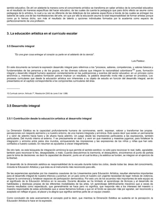 sentido educativo. De ahí en adelante la manera como el conocimiento artístico se transforma en saber artístico de la comunidad educativa
es el resultado de maneras específicas del hacer educativo, de las cuales da cuenta la pedagogía que para dicho efecto se asume como
pedagogía de lo artístico, lo cual a su vez es diferente de las didácticas de los saberes específicos a través de las cuales se entregan los
saberes de cada una de las manifestaciones del arte, sin que por ello la educación asuma la total responsabilidad de formar artistas porque
como ya lo hemos dicho, son más el resultado de talento y opciones individuales formados por la academia como espacio de
perfeccionamiento de una profesión.




3. La educación artística en el currículo escolar



3.5 Desarrollo integral


        "Es una gran cosa entregar al corazón su parte en el adelanto de la ciencia".

                                                                                                                           Luis Pasteur.

En este documento se tomará la expresión desarrollo integral para referirnos a los "procesos, saberes, competencias, y valores básicos y
fundamentales de las personas y de los grupos, en las diversas culturas que integran la nacionalidad colombiana"10 pues, formación
integral y desarrollo integral humano aparecen constantemente en las publicaciones y eventos del sector educativo: en un principio como
sinónimos y, mientras la palabra formación parece implicar un resultado, la palabra desarrollo invita más a pensar en procesos. Los
procesos curriculares que desde la educación artística son inherentes a su objeto de estudio en función del desarrollo integral, ser án
presentados en el capítulo correspondiente a los componentes curriculares del área.

__________

10.Currículo común. Artículo 7°, Resolución 2343 de Junio 5 de 1.996.




3.5 Desarrollo integral



3.5.1 Contribución desde la educación artística al desarrollo integral



La Dimensión Estética es la capacidad profundamente humana de conmoverse, sentir, expresar, valorar y transformar las propias
percepciones con respecto asimismo y a nuestro entorno, de una manera integrada y armónica. Esto quiere decir que existe un permanente
ir y venir de adentro hacia fuera y de afuera hacia adentro. Un juego desde las impresiones particulares a las expresiones, también
particulares. Del mundo interno al externo. Y es precisamente en este ir y venir en que maestros y maestras jugamos, para fortalecer la
integración y armonía entre estos dos mundos, enriqueciendo las impresiones y las expresiones de los niños y niñas que han sido
confiados a nuestro cuidado. En resumen es ayudarlos a crecer integralmente.

De otro lado, es esta búsqueda de integración armónica la que permite el sentido estético: no sólo para reconocer lo real, bello, agradable;
también para reconocer lo feo, desagradable, o malo. Cuando descubrimos la inarmonía, el desequilibrio, encontramos el punto de partida
para la toma de decisiones: es decir la capacidad de discernir, punto en el cual la ética y la estética se funden, se integran en el ejercicio de
la libertad.

El desarrollo de la dimensión estética es responsabilidad de la escuela durante todos los ciclos, desde todas las áreas del conocimiento,
incluida la Educación Artística y que ésta es el instrumento más reconocido para ello.

De las experiencias aportadas por los maestros coautores de los Lineamientos para Educación Artística, resultan elementos importantes
para el desarrollo integral de nuestra infancia y juventud, en un país como el nuestro con urgente necesidad de bajar índices de violencia,
mejorar la convivencia y fortalecer espacios de participación democrática. Por esto uno de los acuerdos más importantes de este equipo es
el significado de la Educación Artística en la escuela. Durante décadas se ha limitado al aprendizaje de t cnicas y al desarrollo de
                                                                                                               é
habilidades y destrezas propias de las diferentes modalidades de las artes. Un aprendizaje definitivamente mecánico que a veces da
buenos resultados como espectáculo, que generalmente se hace pero no significa, que responde m a los intereses del maestro o
                                                                                                         ás
maestra responsable de estas actividades que a veces llamamos lúdicas y que en el fondo se ejecutan más por agradar, ser reconocido y
aceptado sin reflejar el gozo, el placer y la alegría que significa sentirse parte de un equipo creador.

Como conclusión de este acercamiento al concepto podr ía decir, que mientras la Dimensión Estética se sustenta en la percepción, la
Educación Artística lo hace en la expresión.
 