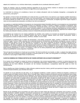 alejado de lo tradicional, en un individuo determinado y susceptible de ser considerado altamente creativo15 .

Existen sin embargo, casos en momeritos históricos específicos en los que los hechos creativos no alcanzan a ser comprendidos ni
valorados: la pintura impresionista en Francia en el siglo XIX es una muestra de ello.

La creatividad se produce en la enseñanza a trav és de la debida articulación entre las facultades divergentes y convergentes del
pensamiento y del espíritu 16 .

Por ejemplo, al iniciar el tema de hidrostática en la clase de física, se puede inducir a los alumnos a que imaginen posibles situaciones y
alternativas: los cuerpos más pesados se hunden y los más livianos flotan, o los cuerpos hechos de ciertos materiales flotan y otros hechos
de materias distintas se hunden; en este caso se hace uso de la divergencia. A continuación, al exigirles argumentos lógicos respecto a
cada una de las experiencias propuestas, se enfatiza el uso de la convergencia17 .

Los expertos en creatividad identifican la divergencia con el pensamiento lateral (hemisferio derecho) y la convergencia con el pensamiento
vertical (hemisferio izquierdo). Lo divergente se asocia a lo imaginativo, lo lúdico, lo emotivo, lo afectivo, lo sensitivo, lo fantasioso, hace
referencia al pensamiento y al espíritu amplio, no conservador, amante del cambio y de lo audaz. Cabe preguntarse si el alumno inquieto
que insiste en estar por fuera de la norma o aquel “muchacho problema" no son individuos acuciosos, preocupados por el hacer distinto, y
personas creativas que no han encontrado la forma de dar dirección a su potencial natural de originalidad. Depende de los maestros sugerir
los medios para descubrir métodos y practicas nuevas en el desarrollo psicosocial de este tipo de alumnos.

La enseñanza que involucra de una manera significativa los sentidos como medios en el proceso de apropiación de conocimientos y
generación de los mismos crea un ambiente propicio para que se expresen saberes acerca del mundo, sentimientos, dudas y
preocupaciones a través de medios artísticos, científicos, verbales o de otra índole.

Lo convergente se relaciona con el ámbito del pensamiento y del espíritu conservador, lógico, analítico y sistemático. En la escuela
tradicional, según Torrance (1969), estudioso de la creatividad escolar en Norteamérica, las facultades convergentes, que por si solas no
producen creación alguna, son las más utilizadas en la enseñanza. Para que la creatividad se genere es necesario estimular las dos
facultades y aptitudes del espíritu en forma arm ónica. Significa que se debe enseñar a estructurar y organizar, a desestructurar y
desorganizar los mismos aspectos. Esta idea aparece clara cuando se ensaya la interpretación de dos o tres versiones de una misma
caricatura o la realización de dos formas enteramente distintas de resolver un mismo problema. En otras palabras se debe enseñar a mirar
desde diversas perspectivas un hecho o un problema y cada una de dichas perspectivas debe argumentarse en forma lógica, dejando
siempre la posibilidad de nuevas preguntas o inquietudes.

Tal es el caso de la sombra de un círculo que no es circular. "Si miran la sombra de una moneda, un plato, o cualquier otro objeto de forma
circular, verán que no siempre su sombra es redonda. La sombra puede ser un óvalo, una l ínea gruesa o un rectángulo. Todo depende de
la posición en que pongan al objeto frente a la fuente de luz.


CUÁNTAS SOMBRAS DE FORMAS DISTINTAS SE PUEDEN OBTENER CON UN OBJETO REDONDO?18

En el campo de la creatividad no existen los hechos contundentes ni las normas inquebrantables. Lo anterior no intenta desconocer los
principios que guían a cada cual y el bienestar de una colectividad determinada. Cualquier situación es susceptible de cambiarse o de
analizarse de una forma diferente, de acuerdo con las diversas circunstancias y perspectivas desde las cuales se miren los
acontecimientos.

Esto no significa que el plano divergente no deba cultivarse: podemos escuchar música y permitir que aparezcan imágenes, identificando y
viviendo procesos sensitivos, poco amantes de la razón.

Un ejemplo en el uso específico de este plano, en una asignatura académica, sucedió cuando la profesora de Español y Literatura en
undécimo grado del Colegio Colombo Hebreo, Mar ía Consuelo Rojas, trabajó el programa de literatura universal orientándolo hacia el logro
de la creatividad a través del incremento de la imaginación. Se propuso la lectura de la obra Carmen de Próspero Mérimée. Como actividad
inicial, los alumnos vieron la película hom ónima de Carlos Saura; después abordaron la lectura de la obra, más con el ánimo de disfrutarla y
de establecer de manera libre un paralelo entre la obra escrita y la película. Por último, se aplic ó un control de lectura no formal, el cual
constituyó un espacio para la imaginación. La profesora llev ó a la clase una grabación con los más bellos fragmentos de la ópera Carmen
de Bizet, y pidió a los alumnos que asociaran im ágenes y las ligaran a cada uno de los fragmentos musicales que iban escuchando.
Cuando terminó la audición fue notorio el grado de ensoñación que experimentaron los alumnos. La profesora aprovechó estos momentos
de gran inspiración y motivó a los alumnos para que escribieran sus impresiones sobre la obra. El resultado fue una abrumadora producción
de escritos y textos en los cuales era notoria la vivencia que cada alumno poseía del personaje y de ¡deas como la libertad, el amor, la
traición, la moral, etc., trabajadas por el autor. Un niño expresó que, mientras escuchaba la obertura, experiment ó como si la libertad fuera
una manta roja que lo cobijaba. En otro momento de la obra, una niña escuchó la canción del torero e imaginó que no era el toro sino
Carmen quien se acercaba al torero, y que su triunfo no era de sangre sino de amor.

Muchas de las actividades que se encuentran con mayor éxito en la dulce colcha del campo de lo divergente como la pintura y el baile,
exigen coordinación, equilibrio, disciplina, conocimiento, perseverancia, etc. La disciplina entendida como un proceso interno en la forma de
abordar el trabajo, es un ingrediente indispensable en el ámbito de la creatividad que nunca deber á asociarse a una postura rígida y
silenciosa de! cuerpo, del pensamiento y de los objetos. A veces el maestro y el tipo de organización escolar le exigen al alumno rigidez y
quietud, impidiendo as í que a los sentidos y a las vivencias se les reconozca plenamente su papel en el proceso de enseñar y aprender.
Los sentidos, las vivencias la apertura a la emoción partiendo del conocimiento del entorno, despiertan y mantienen la disciplina, la
sistematicidad, para obtener resultados específicos o también para adoptar actitudes y comportamientos espontáneos que constituyen la
 